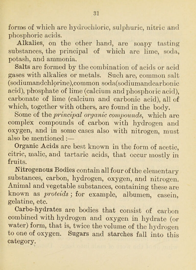 forms of which are hydrochloric, sulphuric, nitric and phosphoric acids. Alkalies, on the other hand, are soapy tasting substances, the principal of which are lime, soda, potash, and ammonia. Salts are formed by the combination of acids or acid gases with alkalies or metals. Such are, common salt (sodiumandchlorine),common soda(sodiumandcarbonic acid), phosphate of lime (calcium and phosphoric acid), carbonate of lime (calcium and carbonic acid), all of which, together with others, are found in the body. Some of the principal organic compounds, which are complex compounds of carbon with hydrogen and oxygen, and in some cases also with nitrogen, must also be mentioned :— Organic Acids are best known in the form of acetic, citric, malic, and tartaric acids, that occur mostly in fruits. .Nitrogenous Bodies contain all four of the elementary substances, carbon, hydrogen, oxygen, and nitrogen. Animal and vegetable substances, containing these are known as proteids; for example, albumen, casein, gelatine, etc. Carbo-hydrates are bodies that consist of carbon combined with hydrogen and oxygen in hydrate (or water) form, that is, twice the volume of the hydrogen to one of oxygen. Sugars and starches fall into this category.