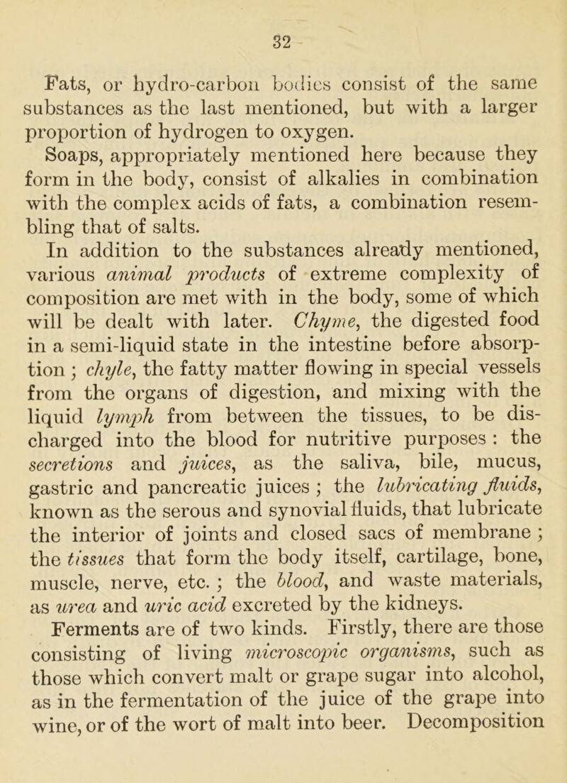 Fats, or hydro-carbon bodies consist of the same substances as the last mentioned, but with a larger proportion of hydrogen to oxygen. Soaps, appropriately mentioned here because they form in the body, consist of alkalies in combination with the complex acids of fats, a combination resem- bling that of salts. In addition to the substances already mentioned, various animal products of extreme complexity of composition are met with in the body, some of which will be dealt with later. Chyme, the digested food in a semi-liquid state in the intestine before absorp- tion ; chyle, the fatty matter flowing in special vessels from the organs of digestion, and mixing with the liquid lymph from between the tissues, to be dis- charged into the blood for nutritive purposes : the secretions and juices, as the saliva, bile, mucus, gastric and pancreatic juices ; the lubricating fluids, known as the serous and synovial fluids, that lubricate the interior of joints and closed sacs of membrane ; the tissues that form the body itself, cartilage, bone, muscle, nerve, etc. ; the blood, and waste materials, as urea and uric acid excreted by the kidneys. Ferments are of two kinds. Firstly, there are those consisting of living microscopic organisms, such as those which convert malt or grape sugar into alcohol, as in the fermentation of the juice of the grape into wine, or of the wort of malt into beer. Decomposition