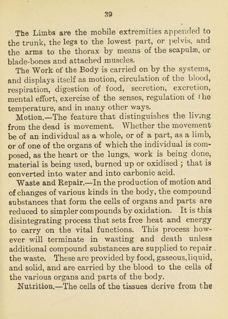 The Limbs are the mobile extremities appended to the trunk, the legs to the lowest part, or pelvis, and the arms to the thorax by means of the scapulse, or blade-bones and attached muscles. The Work of the Body is carried on by the systems, and displays itself as motion, circulation of the blood, respiration, digestion of food, secretion, excretion, mental effort, exercise of the senses, regulation of f he temperature, and in many other ways. Motion.—The feature that distinguishes the living from the dead is movement. Whether the movement be of an individual as a whole, or of a part, as a limb, or of one of the organs of which the individual is com- posed, as the heart or the lungs, work is being done, material is being used, burned up or oxidised ; that is converted into water and into carbonic acid. Waste and Repair.—In the production of motion and of changes of various kinds in the body, the compound substances that form the cells of organs and parts are reduced to simpler compounds by oxidation. It is this disintegrating process that sets free heat and energy to carry on the vital functions. This process how- ever will terminate in wasting and death unless additional compound substances are supplied to repair the waste. These arc provided by food, gaseous, liquid, and solid, and are carried by the blood to the cells of the various organs and parts of the body. Nutrition.—The cells of the tissues derive from the