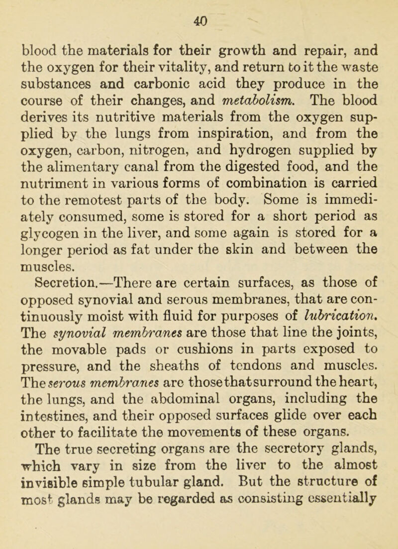 blood the materials for their growth and repair, and the oxygen for their vitality, and return to it the waste substances and carbonic acid they produce in the course of their changes, and metabolism. The blood derives its nutritive materials from the oxygen sup- plied by the lungs from inspiration, and from the oxygen, carbon, nitrogen, and hydrogen supplied by the alimentary canal from the digested food, and the nutriment in various forms of combination is carried to the remotest parts of the body. Some is immedi- ately consumed, some is stored for a short period as glycogen in the liver, and some again is stored for a longer period as fat under the skin and between the muscles. Secretion.—There are certain surfaces, as those of opposed synovial and serous membranes, that are con- tinuously moist with fluid for purposes of lubrication. The synovial membranes are those that line the joints, the movable pads or cushions in parts exposed to pressure, and the sheaths of tendons and muscles. The$e?'ows membranes are thosethatsurround the heart, the lungs, and the abdominal organs, including the intestines, and their opposed surfaces glide over each other to facilitate the movements of these organs. The true secreting organs are the secretory glands, which vary in size from the liver to the almost invisible simple tubular gland. But the structure of most glands may be regarded as consisting essentially