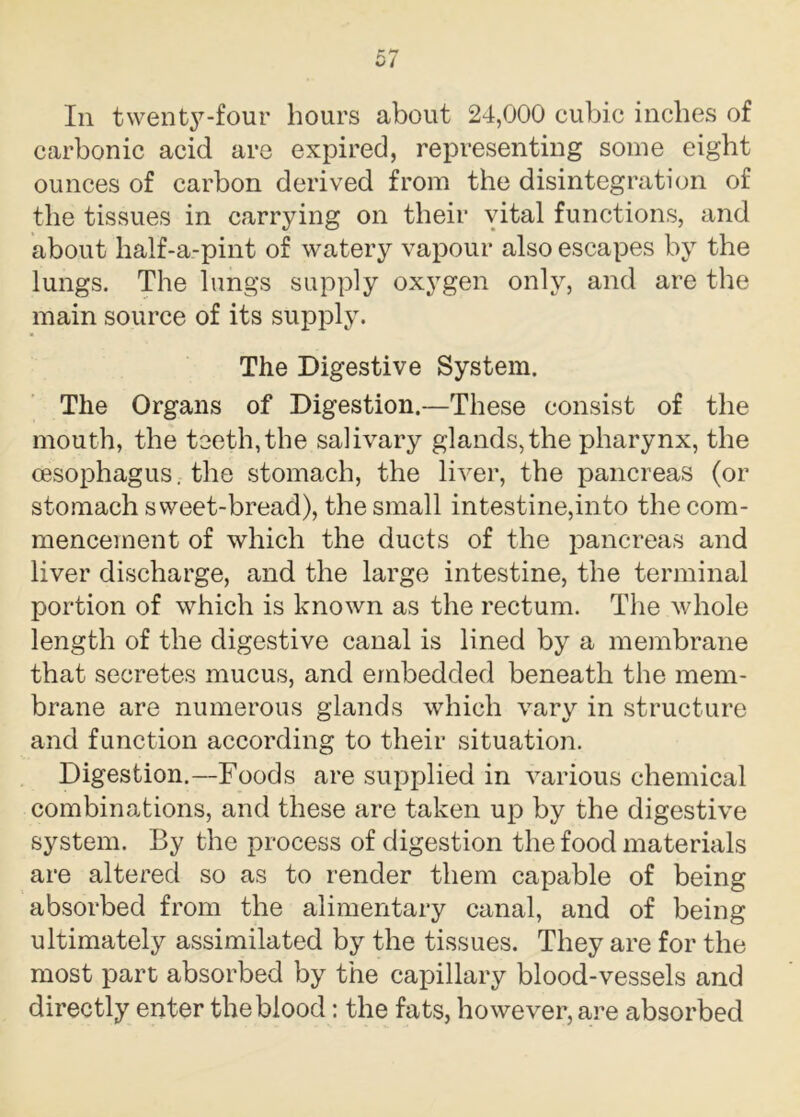 In twenty-four hours about 24,000 cubic inches of carbonic acid are expired, representing some eight ounces of carbon derived from the disintegration of the tissues in carrying on their vital functions, and about half-a-pint of watery vapour also escapes by the lungs. The lungs supply oxygen only, and are the main source of its supply. The Digestive System. The Organs of Digestion.—These consist of the mouth, the teeth, the salivary glands, the pharynx, the oesophagus, the stomach, the liver, the pancreas (or stomach sweet-bread), the small intestine,into the com- mencement of which the ducts of the pancreas and liver discharge, and the large intestine, the terminal portion of which is known as the rectum. The whole length of the digestive canal is lined by a membrane that secretes mucus, and embedded beneath the mem- brane are numerous glands which vary in structure and function according to their situation. Digestion.—Foods are supplied in various chemical combinations, and these are taken up by the digestive system. By the process of digestion the food materials are altered so as to render them capable of being absorbed from the alimentary canal, and of being ultimately assimilated by the tissues. They are for the most part absorbed by the capillary blood-vessels and directly enter the blood: the fats, however, are absorbed