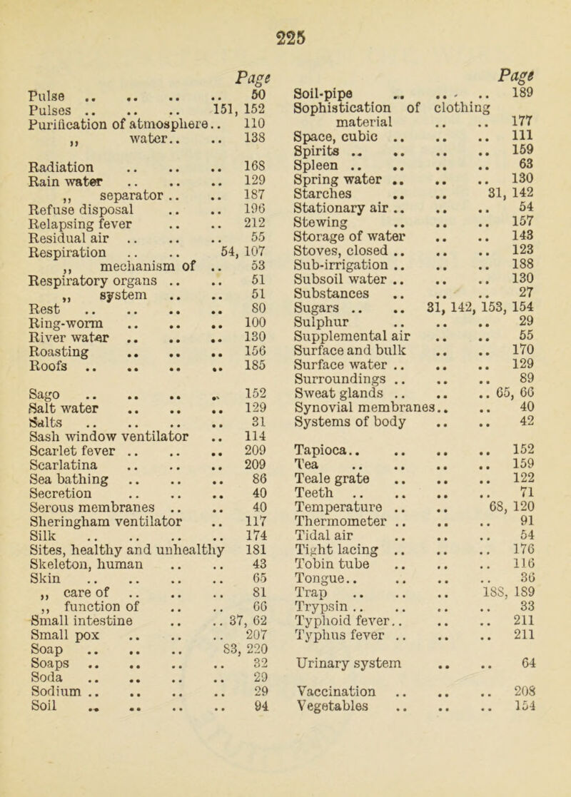 Page Page Pulse 50 Soil-pipe • • • 189 Pulses 151. 152 Sophistication of clothing Purification of atmosphere. no material 177 ,, water.. 138 Space, cubic .. 111 Spirits 159 Radiation 168 Spleen 63 Rain water 129 Spring water .. 130 ,, separator.. 187 Starches 31, 142 Refuse disposal 196 Stationary air .. 54 Relapsing fever 212 Stewing 157 Residual air 55 Storage of water 143 Respiration 54, 107 Stoves, closed .. 123 ,, mechanism of . 53 Sub-irrigation .. 188 Respiratory organs .. 51 Subsoil water .. 130 „ system 51 Substances 27 Rest 80 Sugars .. .. 31 142, 153, 154 Ring-worm 100 Sulphur 29 River water 130 Supplemental air 55 Roasting 156 Surface and bulk 170 Roofs , 185 Surface water .. 129 Surroundings .. 89 Sago 152 Sweat glands .. .. 65 , 66 Salt water 129 Synovial membranes. 40 Salts 31 Systems of body 42 Sash window ventilator 114 Scarlet fever 209 Tapioca.. 152 Scarlatina 209 Tea 159 Sea bathing 86 Teale grate 122 Secretion 40 Teeth 71 Serous membranes .. 40 Temperature .. 68, 120 Sheringham ventilator 117 Thermometer .. 91 Silk 174 Tidal air 54 Sites, healthy and unhealthy 181 Tight lacing .. 176 Skeleton, human 43 Tobin tube 116 Skin 65 Tongue.. 36 ,, care of 81 Trap 188, 1S9 ,, function of 66 Trypsin 33 Small intestine 37, 62 Typhoid fever.. 211 Small pox 207 Typhus fever .. 211 Soap S3, 220 Soaps 32 Urinary system 64 Soda 29 Sodium 29 Vaccination 208 Soil 94 Vegetables 154