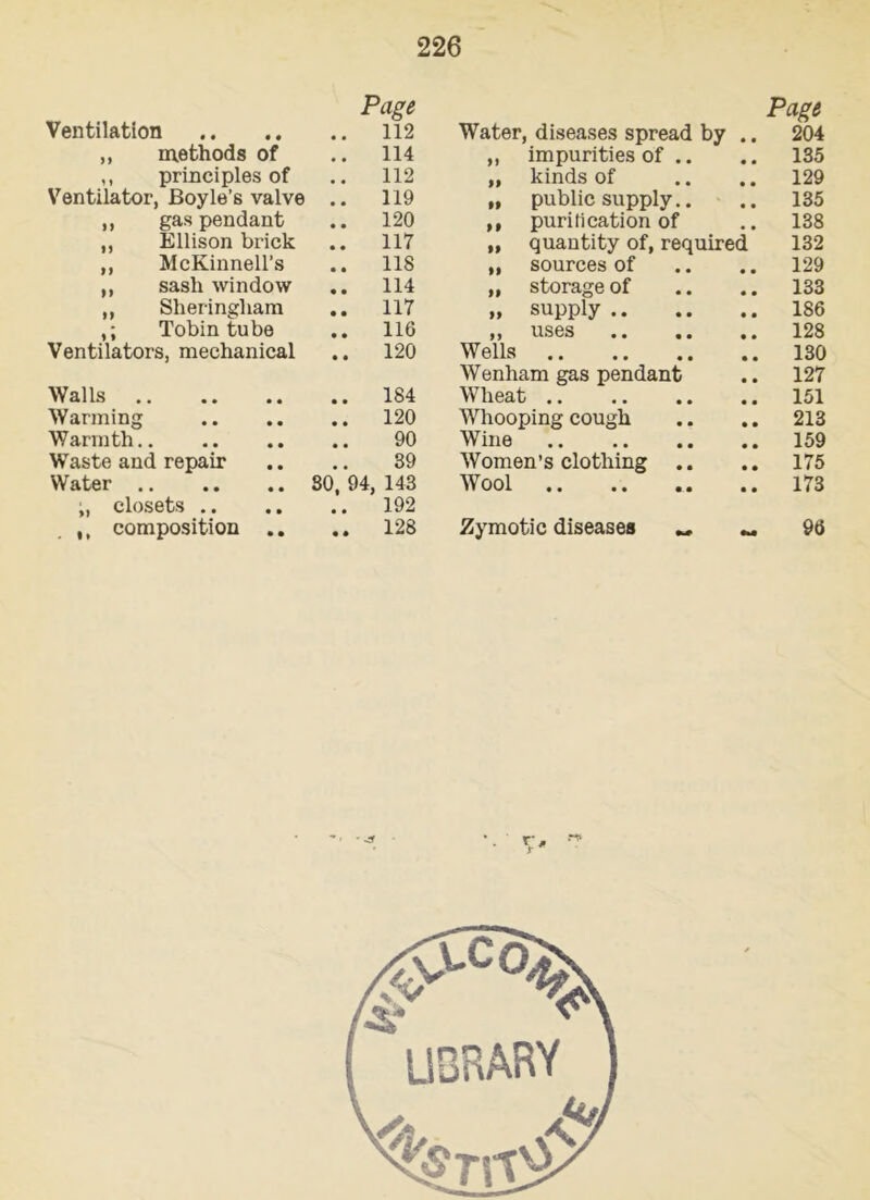 Page Page Ventilation 112 Water, diseases spread by 204 ,, methods of 114 ,, impurities of .. • • 135 ,, principles of 112 „ kinds of 129 Ventilator, Boyle’s valve 119 „ public supply.. « • 135 ,, gas pendant 120 ,, purification of • • 138 ,, Ellison brick 117 „ quantity of, required 132 ,, McKinnell’s 118 ,, sources of 129 ,, sash window 114 „ storage of 133 ,, Sheringliam 117 „ supply .. • • 186 Tobin tube 116 ,, uses 128 Ventilators, mechanical 120 Wells • • 130 Wenham gas pendant • • 127 Walls 184 Wheat • • 151 Warming 120 Whooping cough • • 213 Warmth 90 Wine • • 159 Waste and repair 39 Women’s clothing .. • • 175 Water 80. 94, 143 Wool 173 ;, closets .. 192 ,, composition .. 128 Zymotic diseases <v« 96