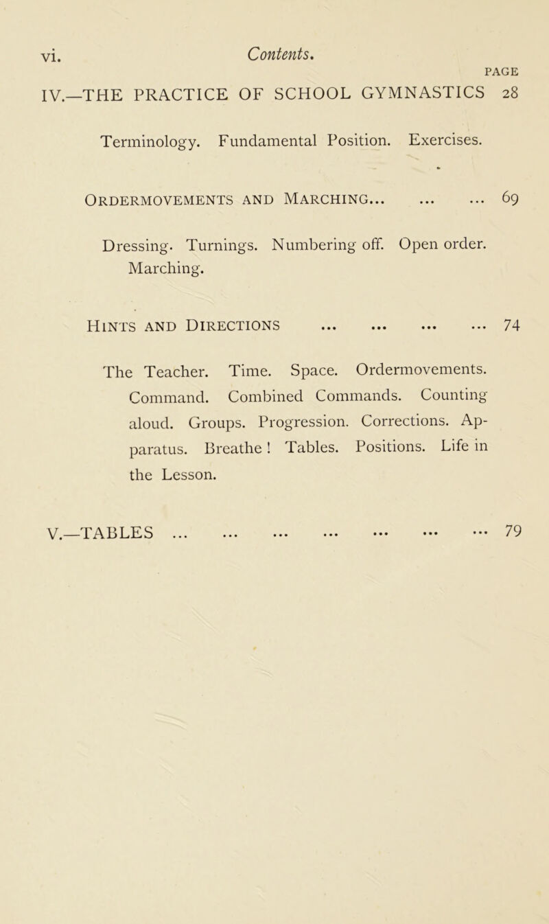 VI. PAGE IV—THE PRACTICE OF SCHOOL GYMNASTICS 28 Terminology. Fundamental Position. Exercises. Ordermovements and Marching 69 Dressing. Turnings. Numbering off. Open order. Marching. Hints and Directions ... ... ... ••• 74 The Teacher. Time. Space. Ordermovements. Command. Combined Commands. Counting aloud. Groups. Progression. Corrections. Ap- paratus. Breathe ! Tables. Positions. Life in the Lesson. V._TABLES • • • ... 79