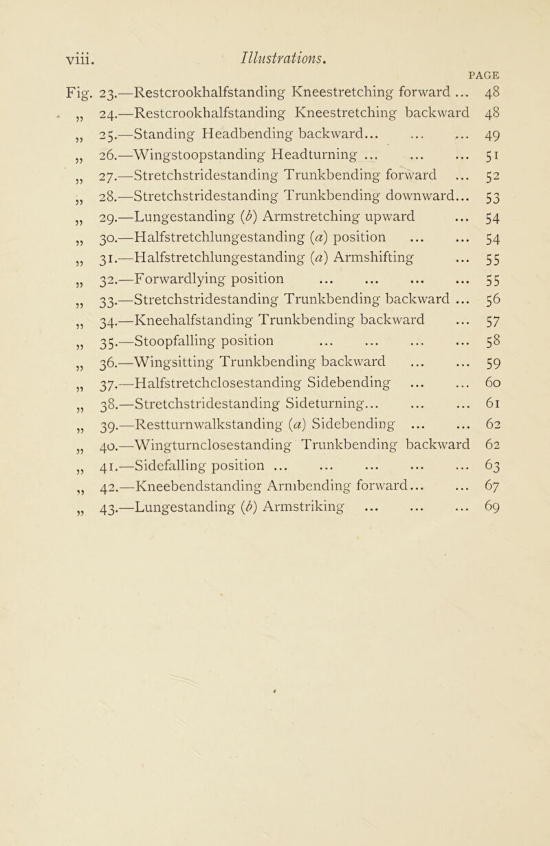 PAGE Fig. 23.—Restcrookhalfstanding Kneestretching forward ... 48 „ 24.—Restcrookhalfstanding Kneestretching backward 48 „ 25.—Standing Headbending backward... ... ... 49 „ 26.—Wingstoopstanding Head turning ... ... ... 51 „ 27.—Stretchstridestanding Trunkbending forward ... 52 „ 28.—Stretchstridestanding Trunkbending downward... 53 „ 29.—Lungestanding (J?) Armstretching upward ... 54 „ 30.—Halfstretchlungestanding (a) position ... ... 54 „ 31.—Halfstretchlungestanding (a) Armshifting ... 55 „ 32.—Forwardlying position ... ... 55 „ 33.—Stretchstridestanding Trunkbending backward ... 56 „ 34.—Kneehalfstanding Trunkbending backward ... 57 „ 35.—Stoopfalling position ... ... ... ... 58 „ 36.—Wingsitting Trunkbending backward 59 „ 37.—Halfstretchclosestanding Sidebending ... ... 60 „ 38.—Stretchstridestanding Sideturning... ... ... 61 „ 39.—Restturnwalkstanding (a) Sidebending 62 „ 40.—Wingturnclosestanding Trunkbending backward 62 „ 41.—Sidefalling position ... ... ... ... ... 63 ,, 42.—Kneebendstanding Arnibending forward... ... 67 „ 43.—Lungestanding {b) Armstriking 69