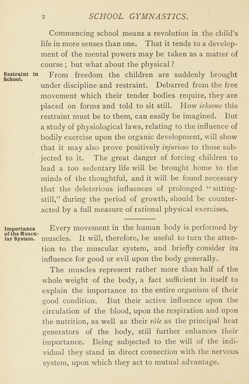 Restraint in School. Importance of the Muscu- lar System. Commencing school means a revolution in the child’s life in more senses than one. That it tends to a develop- ment of the mental powers may be taken as a matter of course ; but what about the physical ? From freedom the children are suddenly brought under discipline and restraint. Debarred from the free movement which their tender bodies require, they are placed on forms and told to sit still. How irksome this restraint must be to them, can easily be imagined. But a study of physiological laws, relating to the influence of bodily exercise upon the organic development, will show that it may also prove positively injurious to those sub- jected to it. The great danger of forcing children to lead a too sedentary life will be brought home to the minds of the thoughtful, and it will be found necessary that the deleterious influences of prolonged “ sitting- still,” during the period of growth, should be counter- acted by a full measure of rational physical exercises. Every movement in the human body is performed by muscles. It will, therefore, be useful to turn the atten- tion to the muscular system, and briefly consider its influence for good or evil upon the body generally. The muscles represent rather more than half of the whole weight of the body, a fact sufficient in itself to explain the importance to the entire organism of their good condition. But their active influence upon the circulation of the blood, upon the respiration and upon the nutrition, as well as their role as the principal heat generators of the body, still further enhances their importance. Being subjected to the will of the indi- vidual they stand in direct connection with the nervous system, upon which they act to mutual advantage.