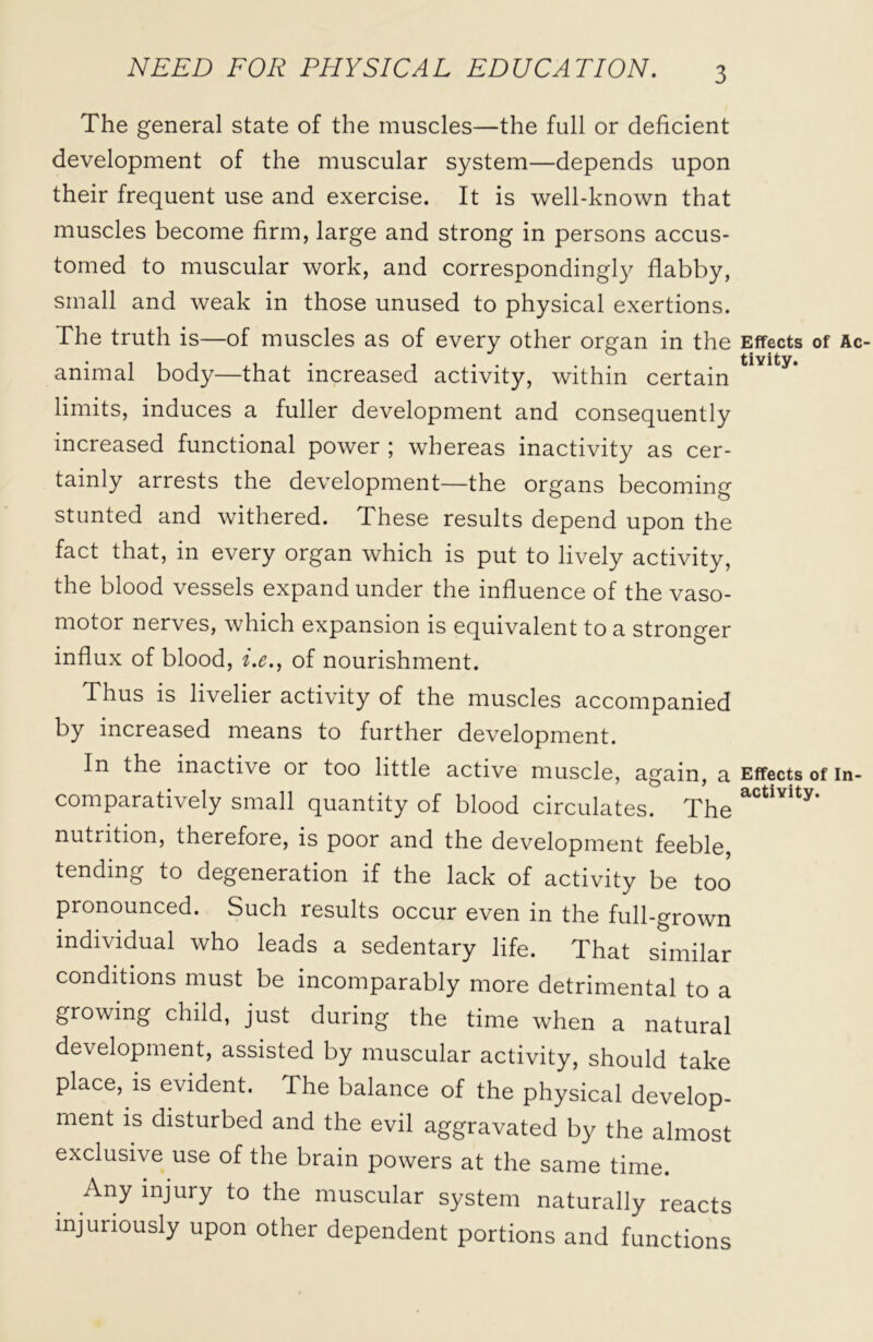 The general state of the muscles—the full or deficient development of the muscular system—depends upon their frequent use and exercise. It is well-known that muscles become firm, large and strong in persons accus- tomed to muscular work, and correspondingly flabby, small and weak in those unused to physical exertions. The truth is—of muscles as of every other organ in the Effects of Ac- animal body—that increased activity, within certain tlvlty* limits, induces a fuller development and consequently increased functional power ; whereas inactivity as cer- tainly arrests the development—the organs becoming stunted and withered. These results depend upon the fact that, in every organ which is put to lively activity, the blood vessels expand under the influence of the vaso- motor nerves, which expansion is equivalent to a stronger influx of blood, i.e., of nourishment. Thus is livelier activity of the muscles accompanied by increased means to further development. In the inactive or too little active muscle, again, a Effects of in- comparatively small quantity of blood circulates. The actlYity- nutrition, therefore, is poor and the development feeble tending to degeneration if the lack of activity be too pronounced. Such results occur even in the full-grown individual who leads a sedentary life. That similar conditions must be incomparably more detrimental to a growing child, just during the time when a natural development, assisted by muscular activity, should take place, is evident. The balance of the physical develop- ment is disturbed and the evil aggravated by the almost exclusive use of the brain powers at the same time. Any injury to the muscular system naturally reacts injuriously upon other dependent portions and functions