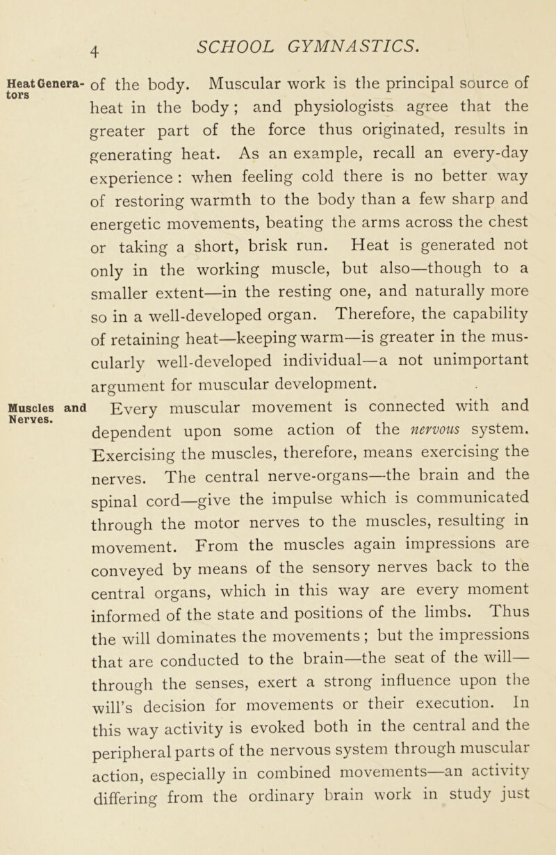 Heat Genera- tors Muscles and Nerves. of the body. Muscular work is the principal source of heat in the body; and physiologists agree that the greater part of the force thus originated, results in generating heat. As an example, recall an every-day experience : when feeling cold there is no better way of restoring warmth to the body than a few sharp and energetic movements, beating the arms across the chest or taking a short, brisk run. Heat is generated not only in the working muscle, but also—though to a smaller extent—in the resting one, and naturally more so in a well-developed organ. Therefore, the capability of retaining heat—keeping warm—is greater in the mus- cularly well-developed individual—a not unimportant argument for muscular development. Every muscular movement is connected with and dependent upon some action of the nervous system. Exercising the muscles, therefore, means exercising the nerves. The central nerve-organs—the brain and the spinal cord—give the impulse which is communicated through the motor nerves to the muscles, resulting in movement. From the muscles again impressions are conveyed by means of the sensory nerves back to the central organs, which in this way are every moment informed of the state and positions of the limbs. Thus the will dominates the movements; but the impressions that are conducted to the brain—the seat of the will— through the senses, exert a strong influence upon the will’s decision for movements or their execution. In this way activity is evoked both in the central and the peripheral parts of the nervous system through muscular action, especially in combined movements—an activity differing from the ordinary brain work in study just