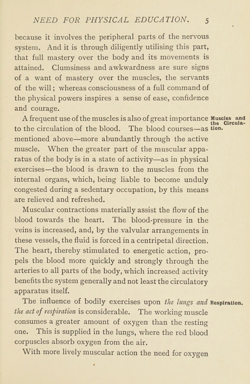 because it involves the peripheral parts of the nervous system. And it is through diligently utilising this part, that full mastery over the body and its movements is attained. Clumsiness and awkwardness are sure signs of a want of mastery over the muscles, the servants of the will; whereas consciousness of a full command of the physical powers inspires a sense of ease, confidence and courage. A frequent use of the muscles is also of great importance Muscles and . ^ 1 the Circula- to the circulation of the blood. The blood courses—as tion. mentioned above—more abundantly through the active muscle. When the greater part of the muscular appa- ratus of the body is in a state of activity—as in physical exercises—the blood is drawn to the muscles from the internal organs, which, being liable to become unduly congested during a sedentary occupation, by this means are relieved and refreshed. Muscular contractions materially assist the flow of the blood towards the heart. The blood-pressure in the veins is increased, and, by the valvular arrangements in these vessels, the fluid is forced in a centripetal direction. The heart, thereby stimulated to energetic action, pro- pels the blood more quickly and strongly through the arteries to all parts of the body, which increased activity benefits the system generally and not least the circulatory apparatus itself. The influence of bodily exercises upon the lungs and Respiration. the act of respiration is considerable. The working muscle consumes a greater amount of oxygen than the resting one. This is supplied in the lungs, where the red blood corpuscles absorb oxygen from the air. With more lively muscular action the need for oxygen