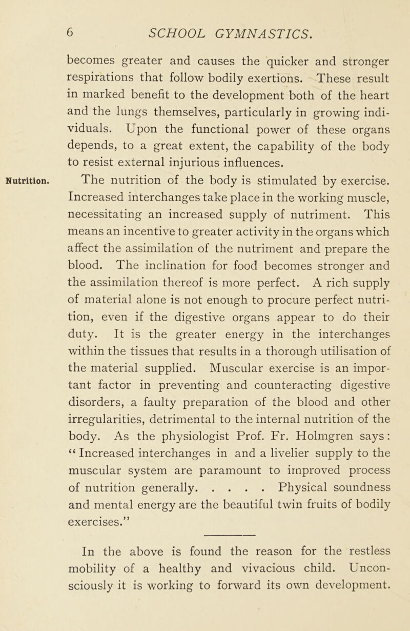 Nutrition. becomes greater and causes the quicker and stronger respirations that follow bodily exertions. These result in marked benefit to the development both of the heart and the lungs themselves, particularly in growing indi- viduals. Upon the functional power of these organs depends, to a great extent, the capability of the body to resist external injurious influences. The nutrition of the body is stimulated by exercise. Increased interchanges take place in the working muscle, necessitating an increased supply of nutriment. This means an incentive to greater activity in the organs which affect the assimilation of the nutriment and prepare the blood. The inclination for food becomes stronger and the assimilation thereof is more perfect. A rich supply of material alone is not enough to procure perfect nutri- tion, even if the digestive organs appear to do their duty. It is the greater energy in the interchanges within the tissues that results in a thorough utilisation of the material supplied. Muscular exercise is an impor- tant factor in preventing and counteracting digestive disorders, a faulty preparation of the blood and other irregularities, detrimental to the internal nutrition of the body. As the physiologist Prof. Fr. Holmgren says: “ Increased interchanges in and a livelier supply to the muscular system are paramount to improved process of nutrition generally Physical soundness and mental energy are the beautiful twin fruits of bodily exercises.” In the above is found the reason for the restless mobility of a healthy and vivacious child. Uncon- sciously it is working to forward its own development.