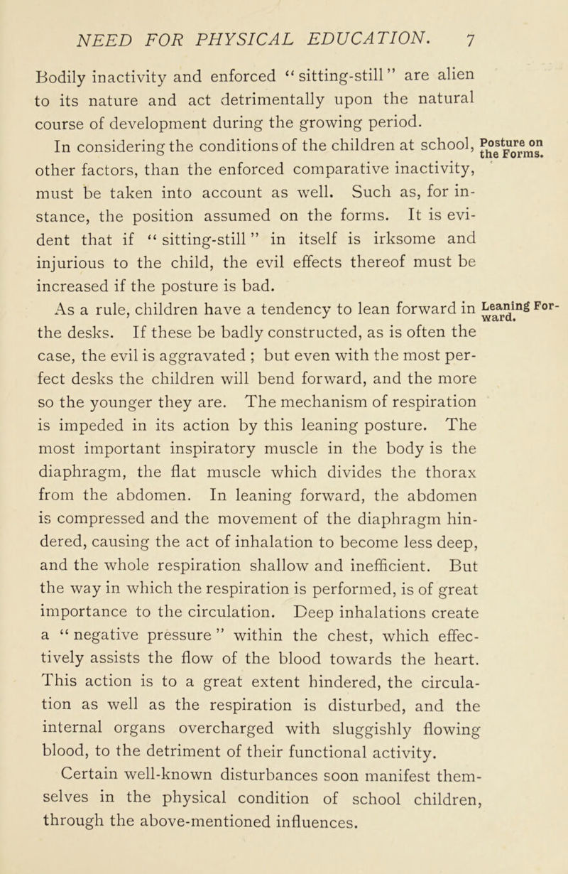 Bodily inactivity and enforced “sitting-still” are alien to its nature and act detrimentally upon the natural course of development during the growing period. In considering the conditions of the children at school, f.osture°n other factors, than the enforced comparative inactivity, must be taken into account as well. Such as, for in- stance, the position assumed on the forms. It is evi- dent that if “sitting-still” in itself is irksome and injurious to the child, the evil effects thereof must be increased if the posture is bad. As a rule, children have a tendency to lean forward in ^aning For the desks. If these be badly constructed, as is often the case, the evil is aggravated ; but even with the most per- fect desks the children will bend forward, and the more so the younger they are. The mechanism of respiration is impeded in its action by this leaning posture. The most important inspiratory muscle in the body is the diaphragm, the flat muscle which divides the thorax from the abdomen. In leaning forward, the abdomen is compressed and the movement of the diaphragm hin- dered, causing the act of inhalation to become less deep, and the whole respiration shallow and inefficient. But the way in which the respiration is performed, is of great importance to the circulation. Deep inhalations create a “ negative pressure ” within the chest, which effec- tively assists the flow of the blood towards the heart. This action is to a great extent hindered, the circula- tion as well as the respiration is disturbed, and the internal organs overcharged with sluggishly flowing blood, to the detriment of their functional activity. Certain well-known disturbances soon manifest them- selves in the physical condition of school children, through the above-mentioned influences.