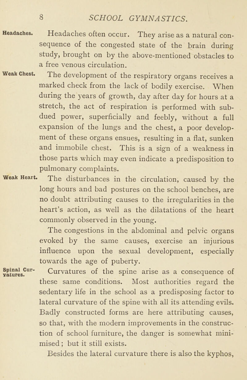 Headaches. Weak Chest. Weak Heart. Spinal Cur vatures. Headaches often occur. They arise as a natural con- sequence of the congested state of the brain during study, brought on by the above-mentioned obstacles to a free venous circulation. The development of the respiratory organs receives a marked check from the lack of bodily exercise. When during the years of growth, day after day for hours at a stretch, the act of respiration is performed with sub- dued power, superficially and feebly, without a full expansion of the lungs and the chest, a poor develop- ment of these organs ensues, resulting in a flat, sunken and immobile chest. This is a sign of a weakness in those parts which may even indicate a predisposition to pulmonary complaints. The disturbances in the circulation, caused by the long hours and bad postures on the school benches, are no doubt attributing causes to the irregularities in the heart’s action, as well as the dilatations of the heart commonly observed in the young. The congestions in the abdominal and pelvic organs evoked by the same causes, exercise an injurious influence upon the sexual development, especially towards the age of puberty. Curvatures of the spine arise as a consequence of these same conditions. Most authorities regard the sedentary life in the school as a predisposing factor to lateral curvature of the spine with all its attending evils. Badly constructed forms are here attributing causes, so that, with the modern improvements in the construc- tion of school furniture, the danger is somewhat mini- mised ; but it still exists. Besides the lateral curvature there is also the kyphos,