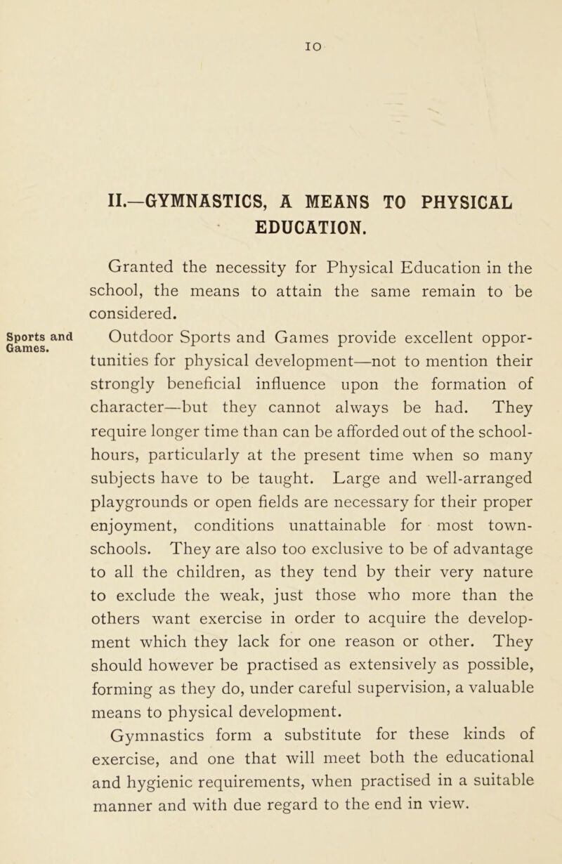 IO II.—GYMNASTICS, A MEANS TO PHYSICAL EDUCATION. Granted the necessity for Physical Education in the school, the means to attain the same remain to be considered. Sports and Outdoor Sports and Games provide excellent oppor- Games. . tunities for physical development—not to mention their strongly beneficial influence upon the formation of character—but they cannot always be had. They require longer time than can be afforded out of the school- hours, particularly at the present time when so many subjects have to be taught. Large and well-arranged playgrounds or open fields are necessary for their proper enjoyment, conditions unattainable for most town- schools. They are also too exclusive to be of advantage to all the children, as they tend by their very nature to exclude the weak, just those who more than the others want exercise in order to acquire the develop- ment which they lack for one reason or other. They should however be practised as extensively as possible, forming as they do, under careful supervision, a valuable means to physical development. Gymnastics form a substitute for these kinds of exercise, and one that will meet both the educational and hygienic requirements, when practised in a suitable manner and with due regard to the end in view.