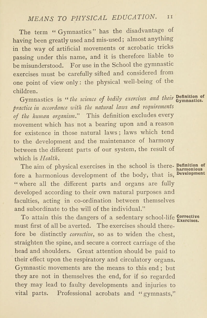 The term “Gymnastics” has the disadvantage of having been greatly used and mis-used; almost anything in the way of artificial movements or acrobatic tricks passing under this name, and it is therefore liable to be misunderstood. For use in the School the gymnastic exercises must be carefully sifted and considered from one point of view only: the physical well-being of the children. Gymnastics is “ the science of bodily exercises and their Gymnnas0Uc°.f practice in accordance with the natural laws and requirements of the human organism.” This definition excludes every movement which has not a bearing upon and a reason for existence in those natural laws ; laws which tend to the development and the maintenance of harmony between the different parts of our system, the result of which is Health. The aim of physical exercises in the school is there- fore a harmonious development of the body, that is, Devel°Pment “where all the different parts and organs are fully developed according to their own natural purposes and faculties, acting in co-ordination between themselves and subordinate to the will of the individual.” To attain this the dangers of a sedentary school-life Corrective must first of all be averted. The exercises should there- fore be distinctly corrective, so as to widen the chest, straighten the spine, and secure a correct carriage of the head and shoulders. Great attention should be paid to their effect upon the respiratory and circulatory organs. Gymnastic movements are the means to this end ; but they are not in themselves the end, for if so regarded they may lead to faulty developments and injuries to vital parts. Professional acrobats and “gymnasts,”