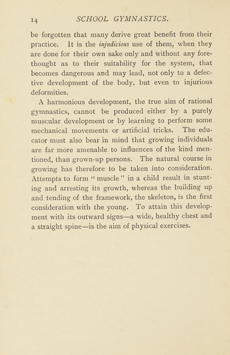 H be forgotten that many derive great benefit from their practice. It is the injudicious use of them, when they are done for their own sake only and without any fore- thought as to their suitability for the system, that becomes dangerous and may lead, not only to a defec- tive development of the body, but even to injurious deformities. A harmonious development, the true aim of rational gymnastics, cannot be produced either by a purely muscular development or by learning to perform some mechanical movements or artificial tricks. The edu- cator must also bear in mind that growing individuals are far more amenable to influences of the kind men- tioned, than grown-up persons. The natural course in growing has therefore to be taken into consideration. Attempts to form “ muscle ” in a child result in stunt- ing and arresting its growth, whereas the building up and tending of the framework, the skeleton, is the first consideration with the young. To attain this develop- ment with its outward signs—a wide, healthy chest and a straight spine—is the aim of physical exercises.