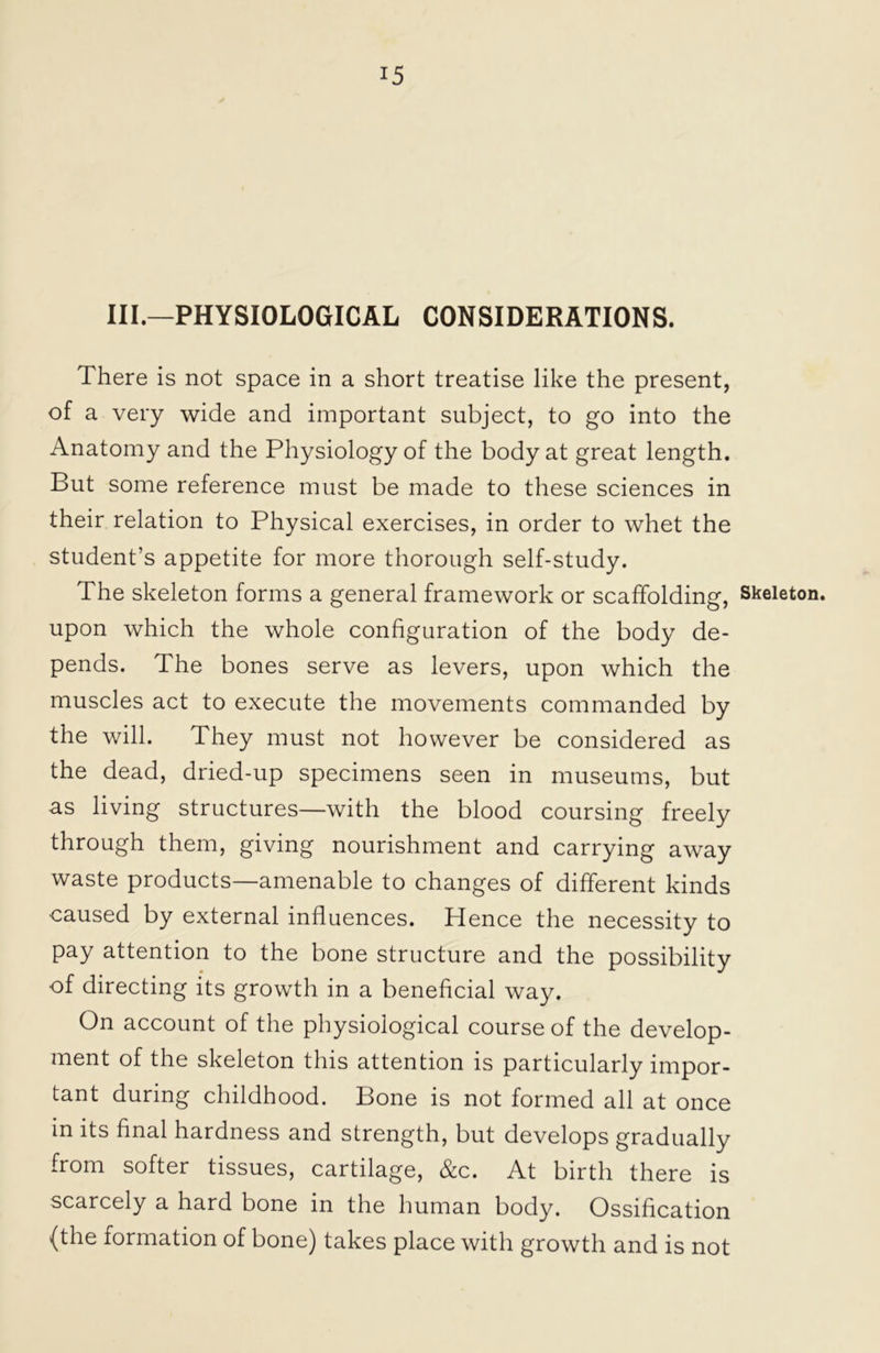 III.—PHYSIOLOGICAL CONSIDERATIONS. There is not space in a short treatise like the present, of a very wide and important subject, to go into the Anatomy and the Physiology of the body at great length. But some reference must be made to these sciences in their relation to Physical exercises, in order to whet the student’s appetite for more thorough self-study. The skeleton forms a general framework or scaffolding, upon which the whole configuration of the body de- pends. The bones serve as levers, upon which the muscles act to execute the movements commanded by the will. They must not however be considered as the dead, dried-up specimens seen in museums, but as living structures—with the blood coursing freely through them, giving nourishment and carrying away waste products—amenable to changes of different kinds caused by external influences. Hence the necessity to pay attention to the bone structure and the possibility of directing its growth in a beneficial way. On account of the physiological course of the develop- ment of the skeleton this attention is particularly impor- tant during childhood. Bone is not formed all at once in its final hardness and strength, but develops gradually from softer tissues, cartilage, &c. At birth there is scarcely a hard bone in the human body. Ossification {the formation of bone) takes place with growth and is not Skeleton.