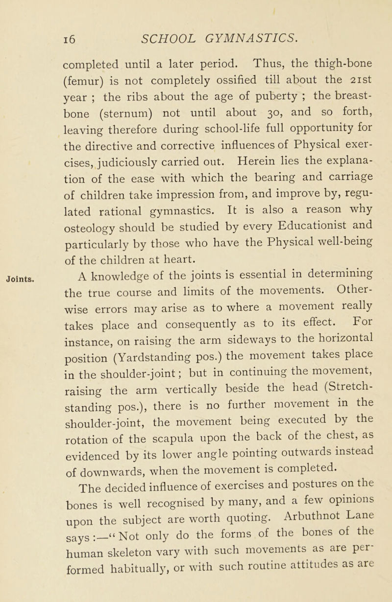 Joints. completed until a later period. Thus, the thigh-bone (femur) is not completely ossified till about the 21st year ; the ribs about the age of puberty ; the breast- bone (sternum) not until about 30, and so forth, leaving therefore during school-life full opportunity for the directive and corrective influences of Physical exer- cises, judiciously carried out. Herein lies the explana- tion of the ease with which the bearing and carriage of children take impression from, and improve by, regu- lated rational gymnastics. It is also a reason why osteology should be studied by every Educationist and particularly by those who have the Physical well-being of the children at heart. A knowledge of the joints is essential in determining the true course and limits of the movements. Other- wise errors may arise as to where a movement really takes place and consequently as to its effect. For instance, on raising the arm sideways to the horizontal position (Yardstanding pos.) the movement takes place in the shoulder-joint; but in continuing the movement, raising the arm vertically beside the head (Stretch- standing pos.), there is no further movement in the shoulder-joint, the movement being executed by the rotation of the scapula upon the back of the chest, as evidenced by its lower angle pointing outwards instead of downwards, when the movement is completed. The decided influence of exercises and postures on the bones is well recognised by many, and a few opinions upon the subject are worth quoting. Arbuthnot Lane sayS;__“Not only do the forms of the bones of the human skeleton vary with such movements as are per formed habitually, or with such routine attitudes as are