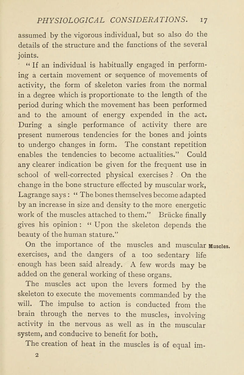 assumed by the vigorous individual, but so also do the details of the structure and the functions of the several joints. “ If an individual is habitually engaged in perform- ing a certain movement or sequence of movements of activity, the form of skeleton varies from the normal in a degree which is proportionate to the length of the period during which the movement has been performed and to the amount of energy expended in the act. During a single performance of activity there are present numerous tendencies for the bones and joints to undergo changes in form. The constant repetition enables the tendencies to become actualities.” Could any clearer indication be given for the frequent use in school of well-corrected physical exercises ? On the change in the bone structure effected by muscular work, Lagrange says : “ The bones themselves become adapted by an increase in size and density to the more energetic work of the muscles attached to them.” Briicke finally gives his opinion : “ Upon the skeleton depends the beauty of the human stature.” On the importance of the muscles and muscular Muscles, exercises, and the dangers of a too sedentary life enough has been said already. A few words may be added on the general working of these organs. The muscles act upon the levers formed by the skeleton to execute the movements commanded by the will. The impulse to action is conducted from the brain through the nerves to the muscles, involving activity in the nervous as well as in the muscular system, and conducive to benefit for both. The creation of heat in the muscles is of equal im- 2