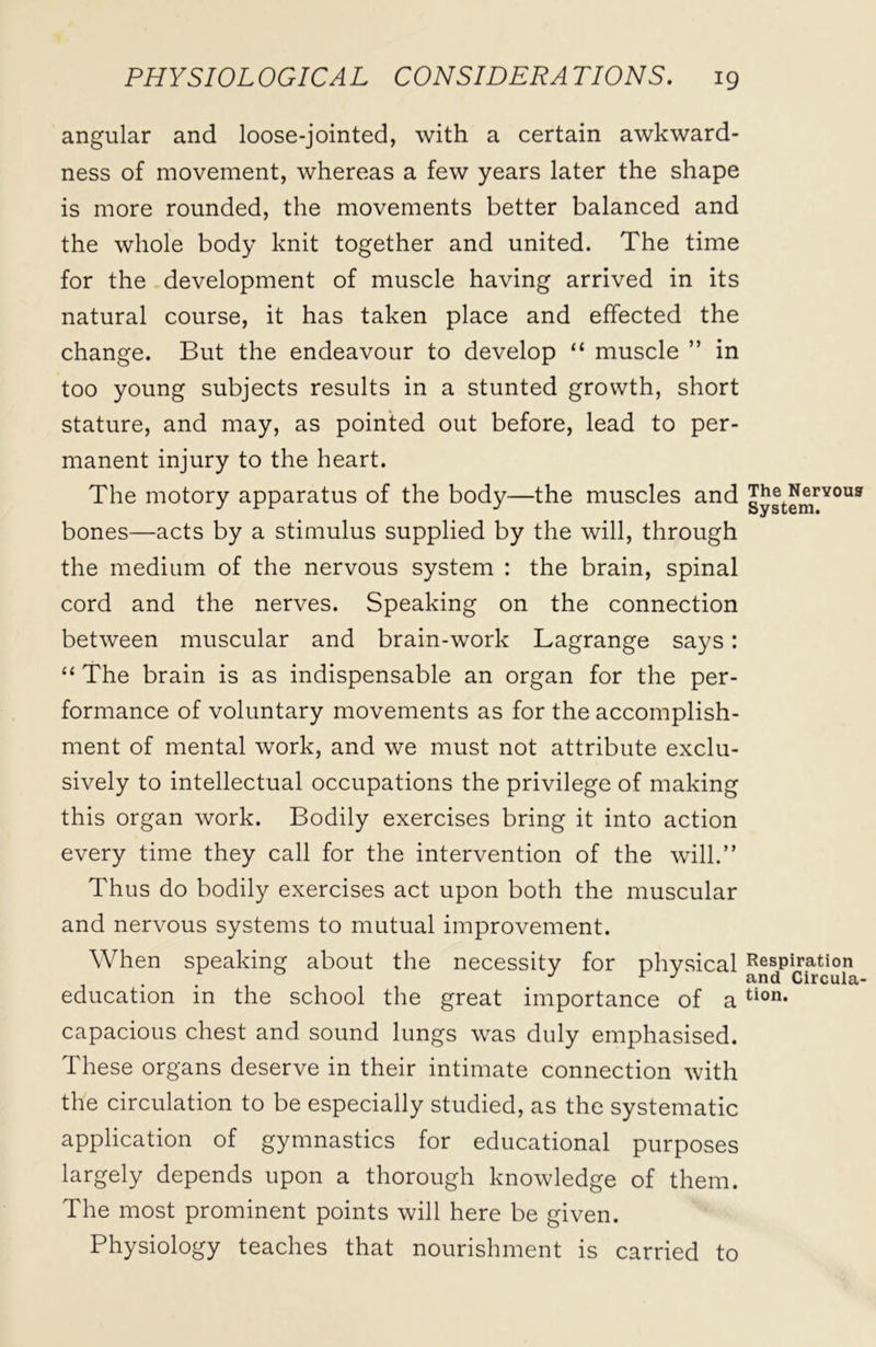 angular and loose-jointed, with a certain awkward- ness of movement, whereas a few years later the shape is more rounded, the movements better balanced and the whole body knit together and united. The time for the development of muscle having arrived in its natural course, it has taken place and effected the change. But the endeavour to develop “ muscle ” in too young subjects results in a stunted growth, short stature, and may, as pointed out before, lead to per- manent injury to the heart. The motory apparatus of the body—the muscles and bones—acts by a stimulus supplied by the will, through the medium of the nervous system : the brain, spinal cord and the nerves. Speaking on the connection between muscular and brain-work Lagrange says: “ The brain is as indispensable an organ for the per- formance of voluntary movements as for the accomplish- ment of mental work, and we must not attribute exclu- sively to intellectual occupations the privilege of making this organ work. Bodily exercises bring it into action every time they call for the intervention of the will.” Thus do bodily exercises act upon both the muscular and nervous systems to mutual improvement. When speaking about the necessity for physical education in the school the great importance of a capacious chest and sound lungs was duly emphasised. These organs deserve in their intimate connection with the circulation to be especially studied, as the systematic application of gymnastics for educational purposes largely depends upon a thorough knowledge of them. The most prominent points will here be given. Physiology teaches that nourishment is carried to The Nervous System. Respiration and Circula- tion.
