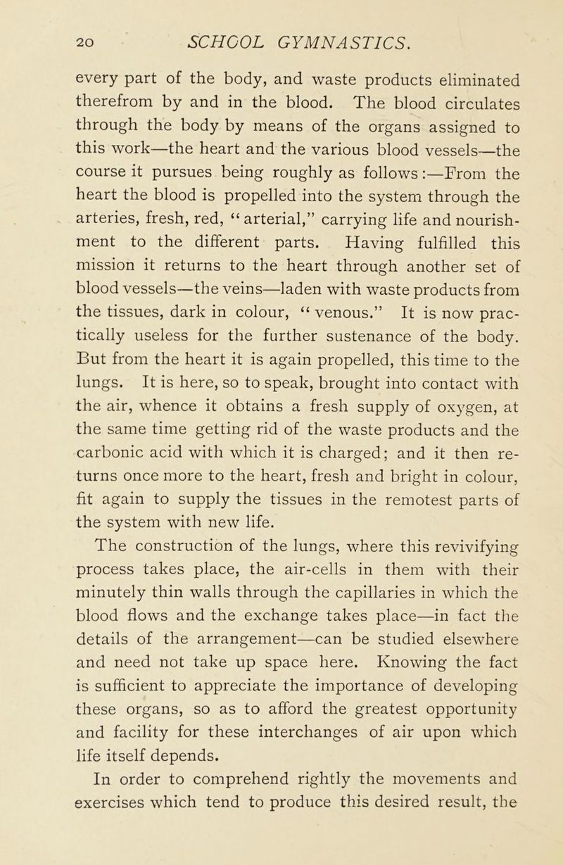 every part of the body, and waste products eliminated therefrom by and in the blood. The blood circulates through the body by means of the organs assigned to this work—the heart and the various blood vessels—the course it pursues being roughly as followsFrom the heart the blood is propelled into the system through the arteries, fresh, red, “arterial,” carrying life and nourish- ment to the different parts. Having fulfilled this mission it returns to the heart through another set of blood vessels—the veins—laden with waste products from the tissues, dark in colour, “ venous.” It is now prac- tically useless for the further sustenance of the body. But from the heart it is again propelled, this time to the lungs. It is here, so to speak, brought into contact with the air, whence it obtains a fresh supply of oxygen, at the same time getting rid of the waste products and the carbonic acid with which it is charged; and it then re- turns once more to the heart, fresh and bright in colour, fit again to supply the tissues in the remotest parts of the system with new life. The construction of the lungs, where this revivifying process takes place, the air-cells in them with their minutely thin walls through the capillaries in which the blood flows and the exchange takes place—in fact the details of the arrangement—can be studied elsewhere and need not take up space here. Knowing the fact is sufficient to appreciate the importance of developing these organs, so as to afford the greatest opportunity and facility for these interchanges of air upon which life itself depends. In order to comprehend rightly the movements and exercises which tend to produce this desired result, the