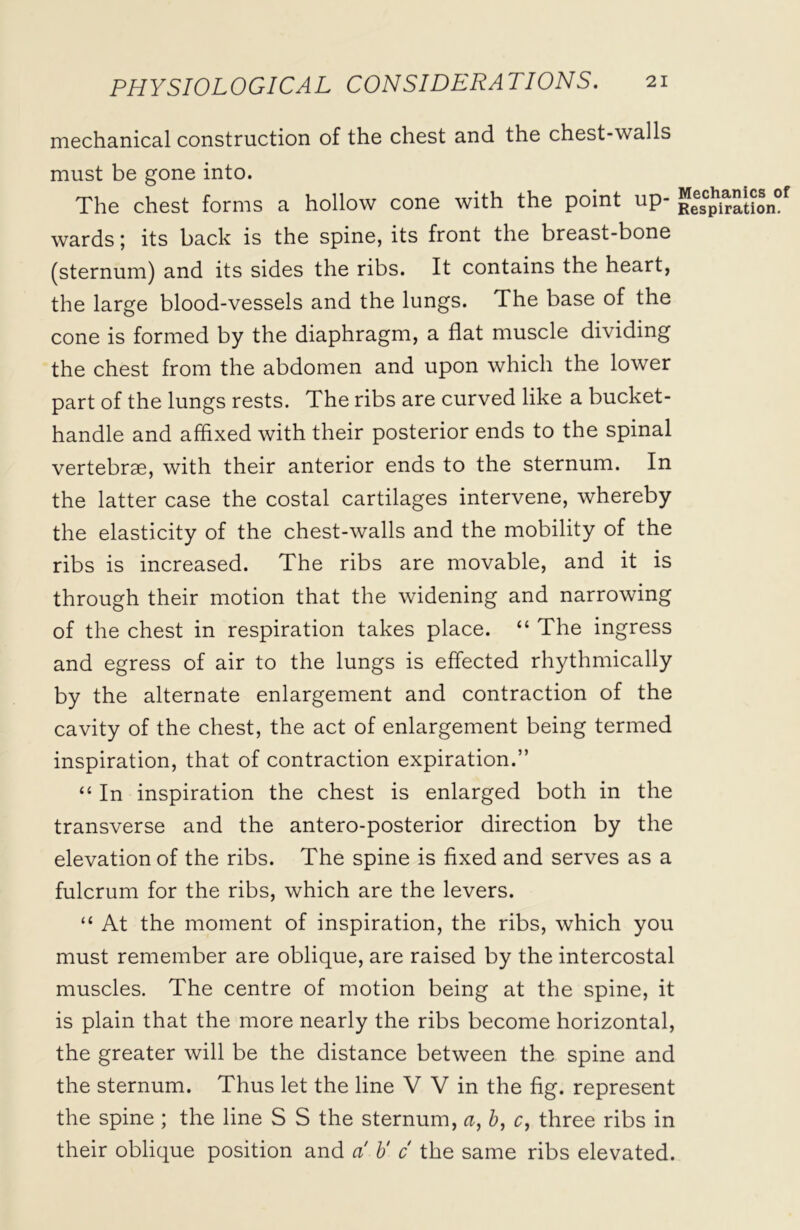 mechanical construction of the chest and the chest-walls must be gone into. The chest forms a hollow cone with the point up- wards; its back is the spine, its front the breast-bone (sternum) and its sides the ribs. It contains the heart, the large blood-vessels and the lungs. The base of the cone is formed by the diaphragm, a flat muscle dividing the chest from the abdomen and upon which the lower part of the lungs rests. The ribs are curved like a bucket- handle and affixed with their posterior ends to the spinal vertebrae, with their anterior ends to the sternum. In the latter case the costal cartilages intervene, whereby the elasticity of the chest-walls and the mobility of the ribs is increased. The ribs are movable, and it is through their motion that the widening and narrowing of the chest in respiration takes place. “ The ingress and egress of air to the lungs is effected rhythmically by the alternate enlargement and contraction of the cavity of the chest, the act of enlargement being termed inspiration, that of contraction expiration.” “ In inspiration the chest is enlarged both in the transverse and the antero-posterior direction by the elevation of the ribs. The spine is fixed and serves as a fulcrum for the ribs, which are the levers. “ At the moment of inspiration, the ribs, which you must remember are oblique, are raised by the intercostal muscles. The centre of motion being at the spine, it is plain that the more nearly the ribs become horizontal, the greater will be the distance between the spine and the sternum. Thus let the line V V in the fig. represent the spine ; the line S S the sternum, a, b, c, three ribs in their oblique position and a b' c the same ribs elevated.