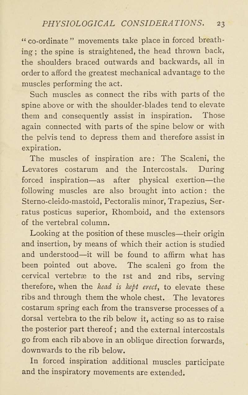 “ co-ordinate ” movements take place in forced breath- ing ; the spine is straightened, the head thrown back, the shoulders braced outwards and backwards, all in order to afford the greatest mechanical advantage to the muscles performing the act. Such muscles as connect the ribs with parts of the spine above or with the shoulder-blades tend to elevate them and consequently assist in inspiration. Those again connected with parts of the spine below or with the pelvis tend to depress them and therefore assist in expiration. The muscles of inspiration are: The Scaleni, the Levatores costarum and the Intercostals. During forced inspiration—as after physical exertion—the following muscles are also brought into action: the Sterno-cleido-mastoid, Pectoralis minor, Trapezius, Ser- ratus posticus superior, Rhomboid, and the extensors of the vertebral column. Looking at the position of these muscles—their origin and insertion, by means of which their action is studied and understood—it will be found to affirm what has been pointed out above. The scaleni go from the cervical vertebrae to the 1st and 2nd ribs, serving therefore, when the head is kept erect, to elevate these ribs and through them the whole chest. The levatores costarum spring each from the transverse processes of a dorsal vertebra to the rib below it, acting so as to raise the posterior part thereof; and the external intercostals go from each rib above in an oblique direction forwards, downwards to the rib below. In forced inspiration additional muscles participate and the inspiratory movements are extended.