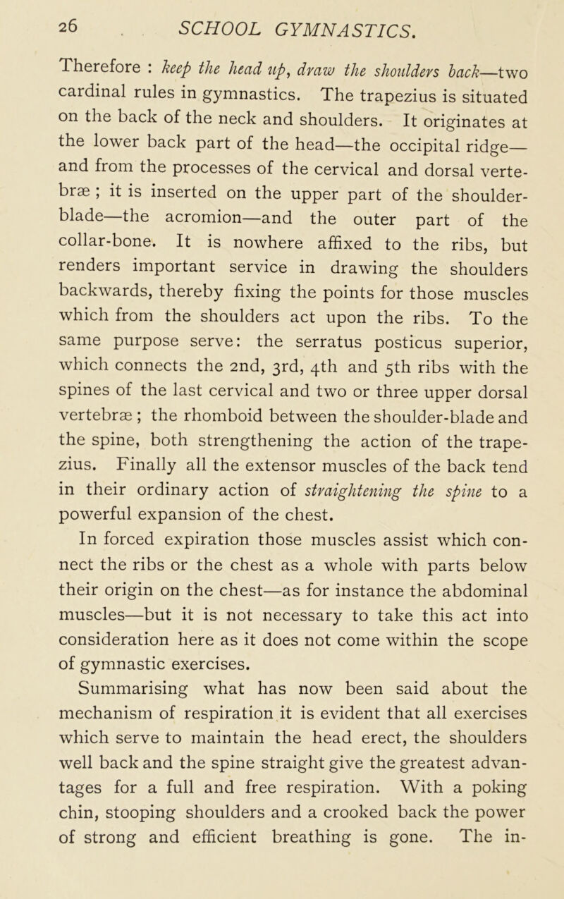 Therefore . heep the head up, draw the shouldevs hcich—two cardinal rules in gymnastics. The trapezius is situated on the back of the neck and shoulders. It originates at the lower back part of the head—the occipital ridge— and from the processes of the cervical and dorsal verte- brae ; it is inserted on the upper part of the shoulder- blade—the acromion—and the outer part of the collar-bone. It is nowhere affixed to the ribs, but renders important service in drawing the shoulders backwards, thereby fixing the points for those muscles which from the shoulders act upon the ribs. To the same purpose serve: the serratus posticus superior, which connects the 2nd, 3rd, 4th and 5th ribs with the spines of the last cervical and two or three upper dorsal vertebrae ; the rhomboid between the shoulder-blade and the spine, both strengthening the action of the trape- zius. Finally all the extensor muscles of the back tend in their ordinary action of straightening the spine to a powerful expansion of the chest. In forced expiration those muscles assist which con- nect the ribs or the chest as a whole with parts below their origin on the chest—as for instance the abdominal muscles—but it is not necessary to take this act into consideration here as it does not come within the scope of gymnastic exercises. Summarising what has now been said about the mechanism of respiration it is evident that all exercises which serve to maintain the head erect, the shoulders well back and the spine straight give the greatest advan- tages for a full and free respiration. With a poking chin, stooping shoulders and a crooked back the power of strong and efficient breathing is gone. The in-