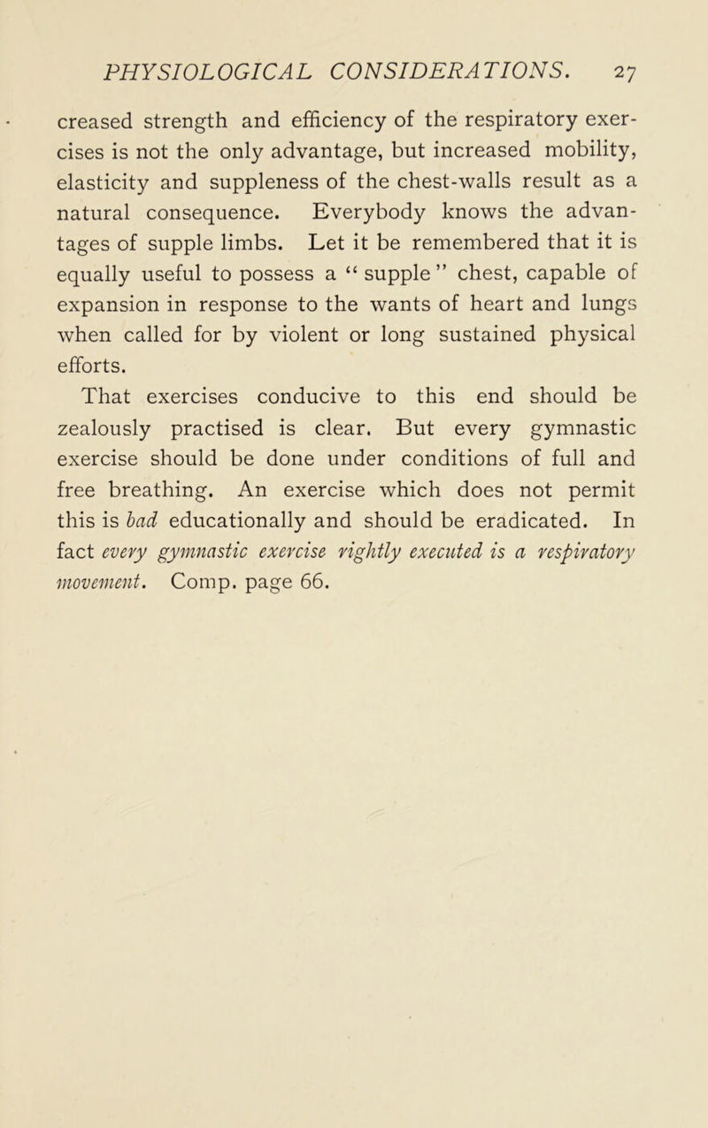 creased strength and efficiency of the respiratory exer- cises is not the only advantage, but increased mobility, elasticity and suppleness of the chest-walls result as a natural consequence. Everybody knows the advan- tages of supple limbs. Let it be remembered that it is equally useful to possess a “ supple” chest, capable of expansion in response to the wants of heart and lungs when called for by violent or long sustained physical efforts. That exercises conducive to this end should be zealously practised is clear. But every gymnastic exercise should be done under conditions of full and free breathing. An exercise which does not permit this is bad educationally and should be eradicated. In fact every gymnastic exercise rightly executed is a respiratory movement. Comp, page 66.