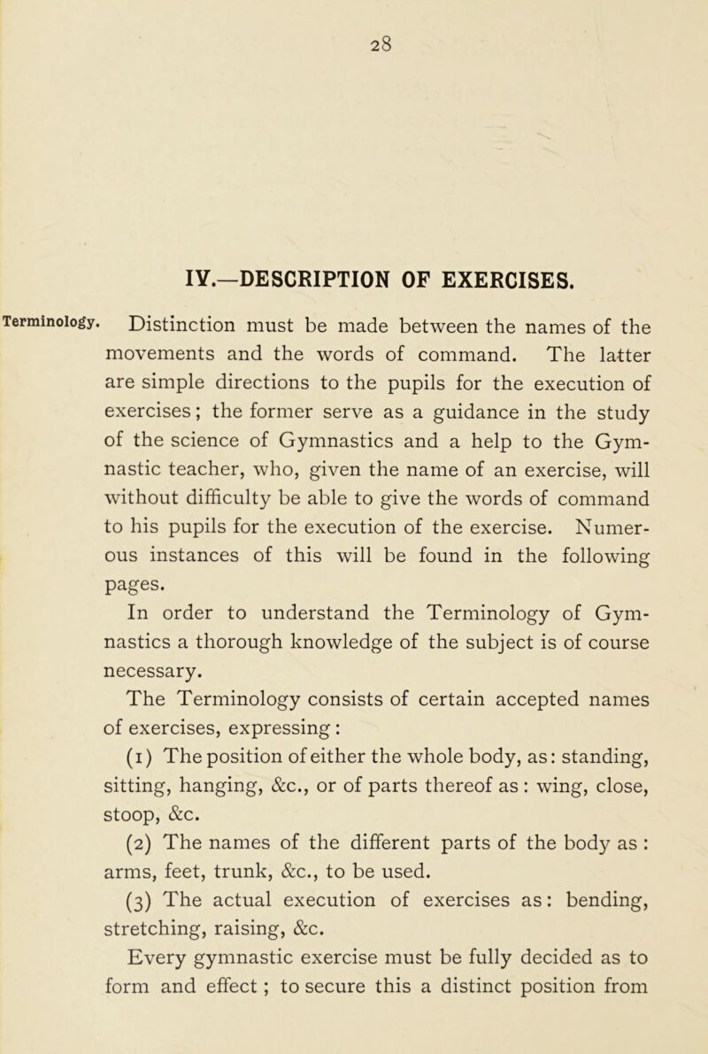 IY.—DESCRIPTION OF EXERCISES. Terminology. Distinction must be made between the names of the movements and the words of command. The latter are simple directions to the pupils for the execution of exercises; the former serve as a guidance in the study of the science of Gymnastics and a help to the Gym- nastic teacher, who, given the name of an exercise, will without difficulty be able to give the words of command to his pupils for the execution of the exercise. Numer- ous instances of this will be found in the following pages. In order to understand the Terminology of Gym- nastics a thorough knowledge of the subject is of course necessary. The Terminology consists of certain accepted names of exercises, expressing: (1) The position of either the whole body, as: standing, sitting, hanging, &c., or of parts thereof as : wing, close, stoop, &c. (2) The names of the different parts of the body as : arms, feet, trunk, &c., to be used. (3) The actual execution of exercises as: bending, stretching, raising, &c. Every gymnastic exercise must be fully decided as to form and effect; to secure this a distinct position from