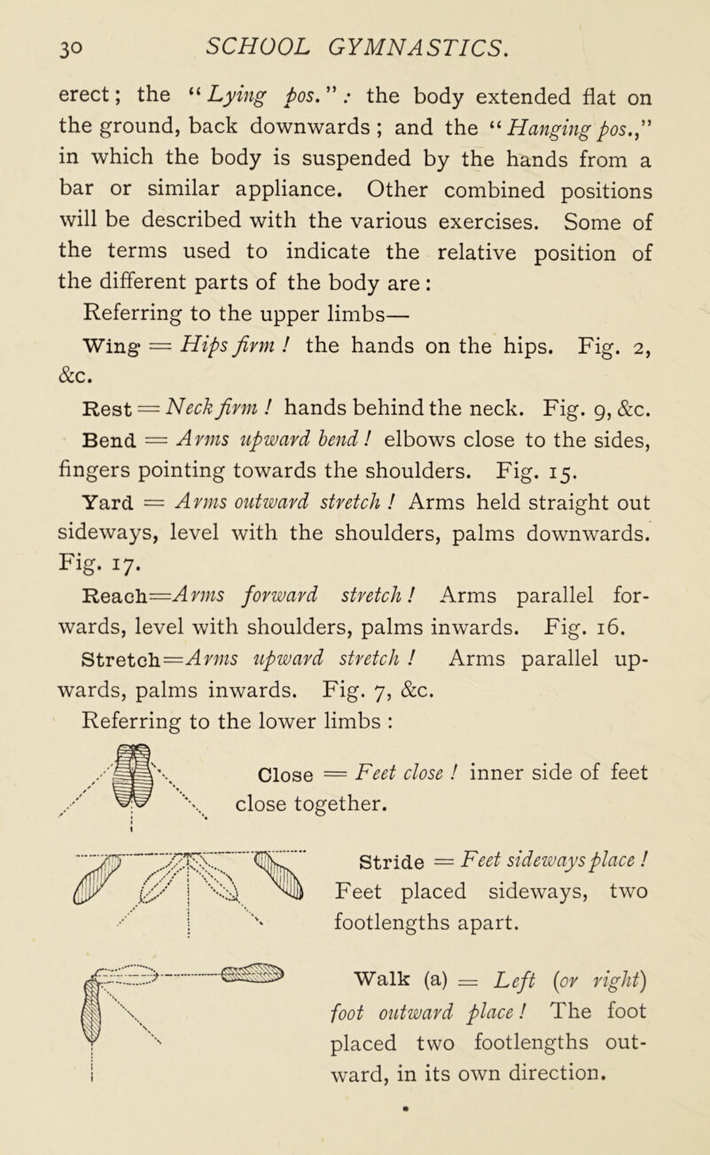 erect; the “ Lying pos. ” .• the body extended flat on the ground, back downwards ; and the “ Hanging pos.” in which the body is suspended by the hands from a bar or similar appliance. Other combined positions will be described with the various exercises. Some of the terms used to indicate the relative position of the different parts of the body are: Referring to the upper limbs— Wing = Hips firm ! the hands on the hips. Fig. 2, &c. Rest = Neck firm ! hands behind the neck. Fig. 9, &c. Bend = Arms upward bend ! elbows close to the sides, fingers pointing towards the shoulders. Fig. 15. Yard = Arms outward stretch ! Arms held straight out sideways, level with the shoulders, palms downwards. Fig. 17. Reach=Ar//zs forward stretch! Arms parallel for- wards, level with shoulders, palms inwards. Fig. 16. Stretch—Arms upward stretch ! Arms parallel up- wards, palms inwards. Fig. 7, &c. Referring to the lower limbs : Close = Feet close ! inner side of feet close together. Stride = Feet sideways place ! Feet placed sideways, two footlengths apart. Walk (a) = Left (or right) foot outward place! The foot placed two footlengths out- ward, in its own direction.