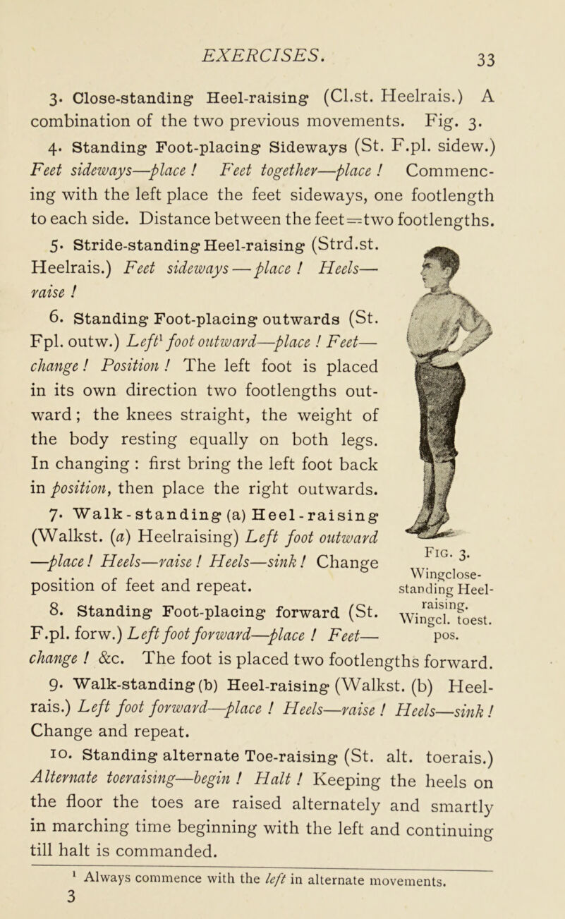 3. Close-standing Heel-raising (Cl.st. Heelrais.) A combination of the two previous movements. Fig. 3. 4. Standing Foot-plaeing Sideways (St. F.pl. sidew.) Feet sideways—place ! Feet together—place ! Commenc- ing with the left place the feet sideways, one footlength to each side. Distance between the feet—two footlengths. 5* Stride-standing Heel-raising (Strd.st. Heelrais.) Feet sideways—place! Heels— raise ! 6. Standing Foot-placing outwards (St. Fpl. outw.) Leftx foot outward—place ! Feet— change! Position ! The left foot is placed in its own direction two footlengths out- ward ; the knees straight, the weight of the body resting equally on both legs. In changing : first bring the left foot back in position, then place the right outwards. 7. Walk-standing (a) Heel-raising (Walkst. (a) Heelraising) Left foot outward —place! Heels—raise! Heels—sink! Change position of feet and repeat. 8. Standing Foot-placing forward (St. F.pl. forw.) Left foot forward—place ! Feet— change ! &c. The foot is placed two footlengths forward. 9- Walk-standing (h) Heel-raising (Walkst. (b) Heel- rais.) Left foot forward—place ! Heels—raise ! Heels—sink! Change and repeat. 10. Standing alternate Toe-raising (St. alt. toerais.) Alternate toeraising—begin ! Halt! Keeping the heels on the floor the toes are raised alternately and smartly in marching time beginning with the left and continuing till halt is commanded. Fig. 3. Wingclose- standing Heel- raising. Wingcl. toest. pos. 1 Always commence with the left in alternate movements.