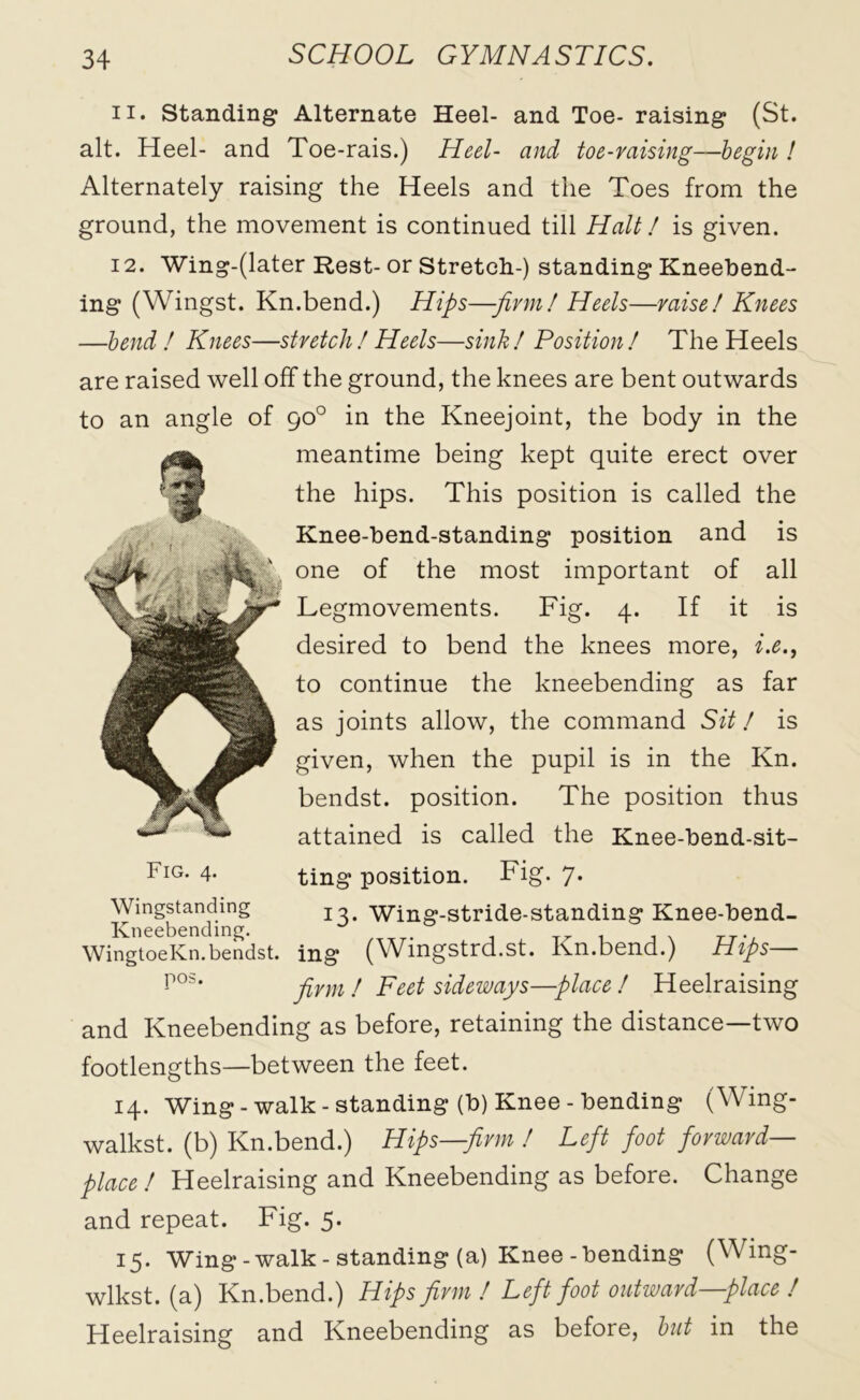 11. Standing Alternate Heel- and Toe- raising (St. alt. Heel- and Toe-rais.) Heel- and toe-raising-—begin ! Alternately raising the Heels and the Toes from the ground, the movement is continued till Haiti is given. 12. Wing-(later Rest-or Stretch-) standing Kneebend- ing (Wingst. Kn.bend.) Hips—-firm! Heels—raise I Knees —bend ! Knees—stretchI Heels—sink! Position! The Heels are raised well off the ground, the knees are bent outwards to an angle of 90° in the Kneejoint, the body in the meantime being kept quite erect over the hips. This position is called the Knee-bend-standing position and is one of the most important of all Legmovements. Fig. 4. If it is desired to bend the knees more, i.e., to continue the kneebending as far as joints allow, the command Sit / is given, when the pupil is in the Kn. bendst. position. The position thus attained is called the Knee-bend-sit- ting position. Fig. 7. 13. Wing-stride-standing Knee-bend- ing (Wingstrd.st. Kn.bend.) Hips— firm / Feet sideways—place / Heelraising and Kneebending as before, retaining the distance—two footlengths—between the feet. 14. Wing-walk-standing (b) Knee-bending (Wing- walkst. (b) Kn.bend.) Hips—firm I Left foot forward- place! Heelraising and Kneebending as before. Change and repeat. Fig. 5. 15. Wing-walk-standing (a) Knee-bending (Wing- wlkst. (a) Kn.bend.) Hips firm / Left foot outward—place / Heelraising and Kneebending as before, but in the Fig. 4. Wingstanding Ivneebending. WingtoeKn. bendst. pos.