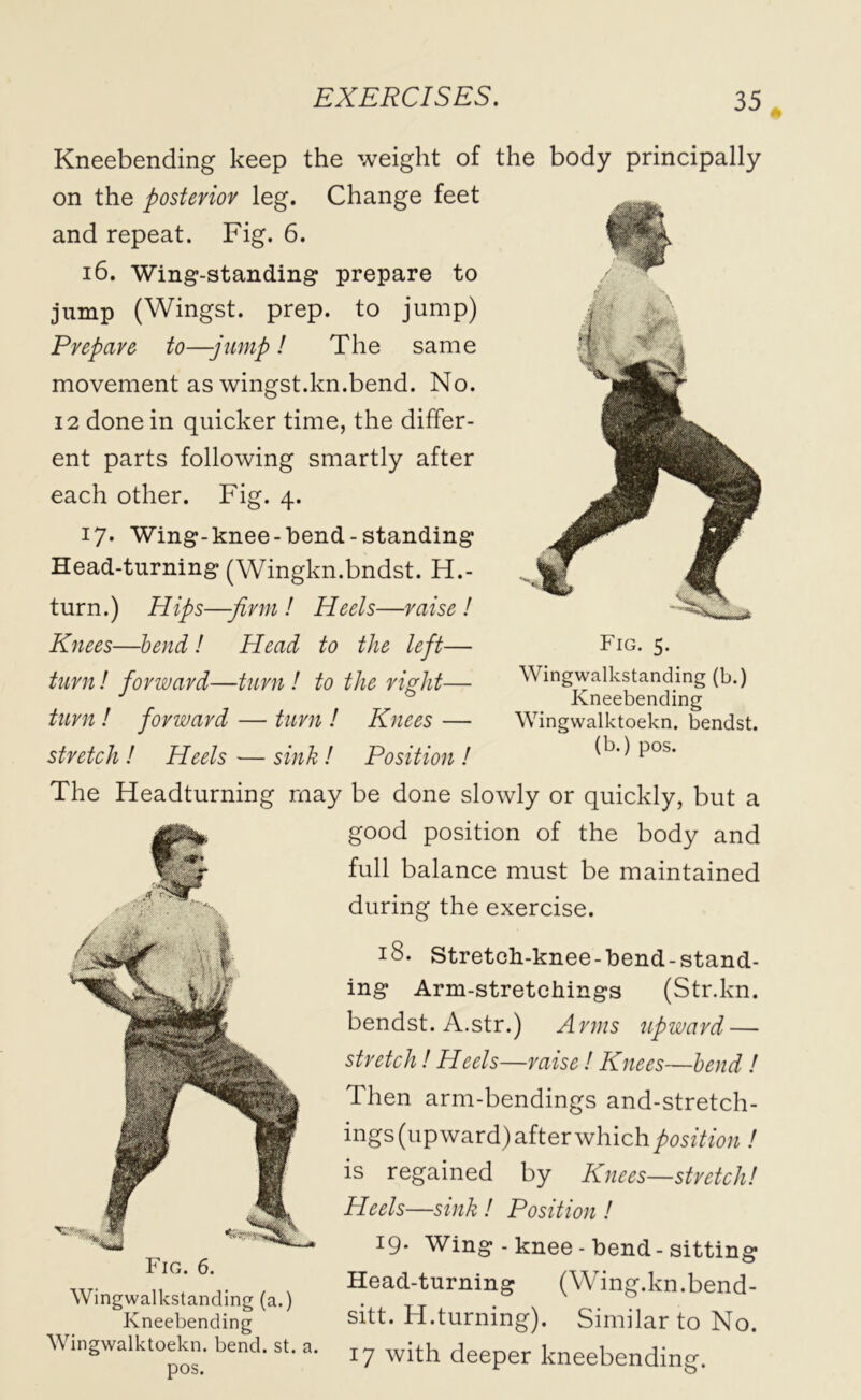 Kneebending keep the weight of the body principally on the posterior leg. Change feet and repeat. Fig. 6. 16. Wing-standing prepare to jump (Wingst. prep, to jump) Prepare to—-jump! The same movement as wingst.kn.bend. No. 12 done in quicker time, the differ- ent parts following smartly after each other. Fig. 4. 17* Wing-knee-hend-standing Head-turning (Wingkn.bndst. H.- turn.) Hips—-firm ! Heels—raise ! Knees—bend ! Head to the left— turn! forward—turn ! to the right— turn ! forward — turn ! Knees — stretch ! Heels — sink! Position ! The Headturning may be done slowly or quickly, but a good position of the body and full balance must be maintained during the exercise. 18. Stretch-knee-bend-stand- ing Arm-stretchings (Str.kn. bendst. A.str.) Arms upward — stretch ! Heels—raise ! Knees—bend ! Then arm-bendings and-stretch- ings (upward) after which position ! is regained by Knees—stretch! Heels—sink ! Position ! 19* Wing - knee - bend-sitting Head-turning (Wing.kn.bend- sitt. H.turning). Similar to No. 17 with deeper kneebending. Fig. 6. Wingwalkstanding (a.) Kneebending Wingwalktoekn. bend. st. a. pos. Fig. 5. Wingwalkstanding (b.) Kneebending Wingwalktoekn. bendst. (b.) pos.