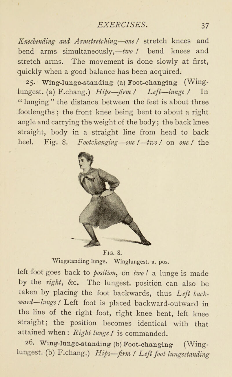 Kneebending and Armstretching—one/ stretch knees and bend arms simultaneously,—two / bend knees and stretch arms. The movement is done slowly at first, quickly when a good balance has been acquired. 25. Wing-lunge-standing (a) Foot-changing (Wing- lungest. (a) F.chang.) Hips—-firm ! Left—lunge ! In “ lunging” the distance between the feet is about three footlengths ; the front knee being bent to about a right angle and carrying the weight of the body; the back knee straight, body in a straight line from head to back heel. Fig. 8. Footchanging—one!—two ! on one! the Fig. 8. Wingstanding lunge. Winglungest. a. pos. left foot goes back to position, on two ! a lunge is made by the right, &c. The lungest. position can also be taken by placing the foot backwards, thus Left back- ward—lunge ! Left foot is placed backward-outward in the line of the right foot, right knee bent, left knee straight; the position becomes identical with that attained when : Right lunge ! is commanded. 26. Wing-lunge-standing (b) Foot-changing (Wing- lungest. (b) F.chang.) Hips—firm ! Left foot lungestanding