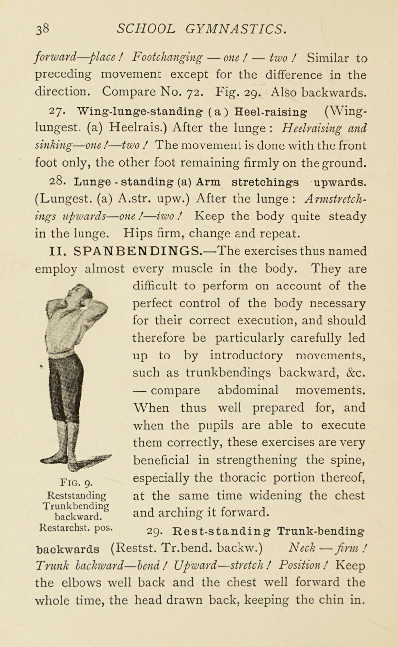 forward—place ! Footchanging — one ! — two ! Similar to preceding movement except for the difference in the direction. Compare No. 72. Fig. 29. Also backwards. 27. Wing-lunge-standing ( a ) Heel-raising (Wing- lungest. (a) Heelrais.) After the lunge : Heelraising and sinking—one /—two ! The movement is done with the front foot only, the other foot remaining firmly on the ground. 28. Lunge - standing (a) Arm stretchings upwards. (Lungest. (a) A.str. upw.) After the lunge : Armstretch- ings upwards—one !—two ! Keep the body quite steady in the lunge. Hips firm, change and repeat. II. SPAN BENDINGS.—The exercises thus named employ almost every muscle in the body. They are difficult to perform on account of the perfect control of the body necessary for their correct execution, and should therefore be particularly carefully led up to by introductory movements, such as trunkbendings backward, &c. — compare abdominal movements. When thus well prepared for, and when the pupils are able to execute them correctly, these exercises are very beneficial in strengthening the spine, especially the thoracic portion thereof, at the same time widening the chest and arching it forward. 29. Rest-standing Trunk-bending backwards (Restst. Tr.bend. backw.) Neck — firm ! Trunk backward—bend I Upward—stretch ! Position ! Keep the elbows well back and the chest well forward the whole time, the head drawn back, keeping the chin in. Fig. 9. Reststanding Trunkbending backward. Restarchst. pos.