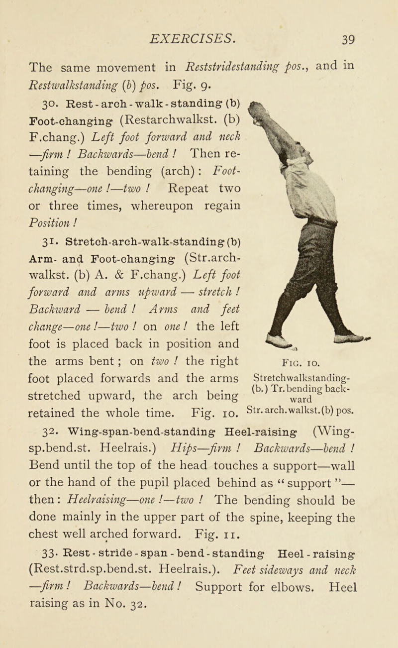 The same movement in Reststridestanding pos., and in Restwalkstanding (b) pos. Fig. 9. 30. Rest -arch -walk -standing (b) Foot-changing (Restarchwalkst. (b) F.chang.) Left foot forward and neck —-firm ! Backwards—bend ! Then re- taining the bending (arch) : Foot- changing—one !—two ! Repeat two or three times, whereupon regain Position! 31 • Stretch-arch-walk-standing (b) Arm- and Foot-changing (Str.arch- walkst. (b) A. & F.chang.) Left foot forward and arms upward — stretch ! Backward — bend ! Arms and feet change—one !—two ! on one ! the left foot is placed back in position and the arms bent ; on two ! the right foot placed forwards and the arms stretched upward, the arch being retained the whole time. Fig. 10. 32. Wing-span-bend-standing Heel-raising (Wing- sp.bend.st. Heelrais.) Hips—-firm ! Backwards—bend ! Bend until the top of the head touches a support—wall or the hand of the pupil placed behind as “ support”— then: Heelraising—one !—two ! The bending should be done mainly in the upper part of the spine, keeping the chest well arched forward. Fig. n. Fig. 10. St retch walkstanding- (b.) Tr.bending back- ward Str. arch.walkst.(b) pos. 33. Rest - stride - span - bend - standing Heel - raising (Rest.strd.sp.bend.st. Heelrais.). Feet sideways and neck —firm! Backwards—bend! Support for elbows. Heel raising as in No. 32.