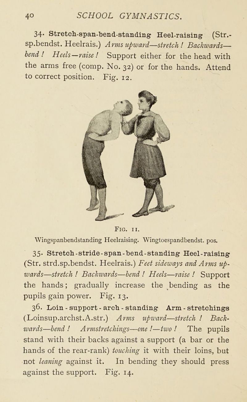 34* Stretch-span-bend-standing Heel-raising (Str.- sp.bendst. Heelrais.) Arms upward—stretch! Backwards— bend! Heels—raise! Support either for the head with the arms free (comp. No. 32) or for the hands. Attend to correct position. Fig. 12. Fig. 11. Wingspanbendstanding Heelraising. Wingtoespandbendst. pos. 35. Stretch-stride-span-bend-standing Heel-raising (Str. strd.sp.bendst. Heelrais.) Feet sideways and Arms up- wards—stretch ! Backwards—bend ! Heels—raise ! Support the hands; gradually increase the bending as the pupils gain power. Fig. 13. 36. Loin - support - arch - standing Arm - stretchings (Loinsup.archst.A.str.) Arms upward—stretch ! Back- wards—bend! Armstretchings—one!—two ! The pupils stand with their backs against a support (a bar or the hands of the rear-rank) touching it with their loins, but not leaning against it. In bending they should press against the support. Fig. 14.