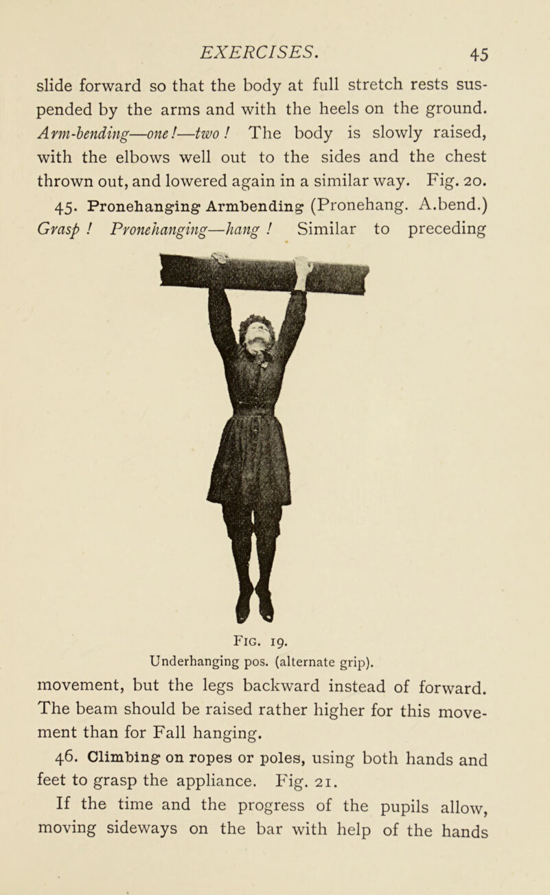 slide forward so that the body at full stretch rests sus- pended by the arms and with the heels on the ground. Arm-bending—one!—two! The body is slowly raised, with the elbows well out to the sides and the chest thrown out, and lowered again in a similar way. Fig. 20. 45. Pronehanging Armbending (Pronehang. A.bend.) Grasp ! Pronehanging—hang ! Similar to preceding Fig. 19. Underhanging pos. (alternate grip). movement, but the legs backward instead of forward. The beam should be raised rather higher for this move- ment than for Fall hanging. 46. Climbing on ropes or poles, using both hands and feet to grasp the appliance. Fig. 21. If the time and the progress of the pupils allow, moving sideways on the bar with help of the hands