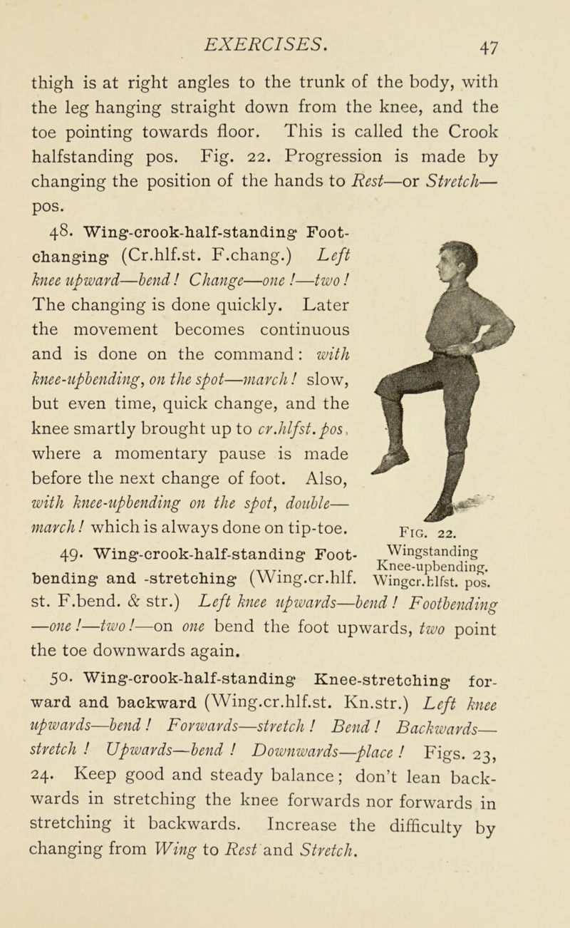 thigh is at right angles to the trunk of the body, with the leg hanging straight down from the knee, and the toe pointing towards floor. This is called the Crook halfstanding pos. Fig. 22. Progression is made by changing the position of the hands to Rest—or Stretch— pos. 48. Wing-crook-half-standing Foot- changing (Cr.hlf.st. F.chang.) Left knee upward—bend! Change—one !■—two! The changing is done quickly. Later the movement becomes continuous and is done on the command : with knee-upbending, on the spot—march! slow, but even time, quick change, and the knee smartly brought up to cr.hlfst. pos, where a momentary pause is made before the next change of foot. Also, with knee-upbending on the spot, double— march! which is always done on tip-toe. 49. Wing-crook-half-standing Foot- Wingstanding /T,7. . ir Knee-upbending. bending and -stretching (YVmg.cr.hli. Wingcr.fclfst. pos. st. F.bend. & str.) Left knee upwards—bend! Footbending —one !—two!—on one bend the foot upwards, two point the toe downwards again. 50. Wing-crook-half-standing Knee-stretching for- ward and backward (Wing.cr.hlf.st. Kn.str.) Left knee upwards—bend ! Forwards—stretch ! Bend ! Backwards stretch ! Upwards—bend ! Downwards—place ! Figs. 23, 24. Keep good and steady balance; don’t lean back- wards in stretching the knee forwards nor forwards in stretching it backwards. Increase the difficulty by changing from Wing to Rest and Stretch.
