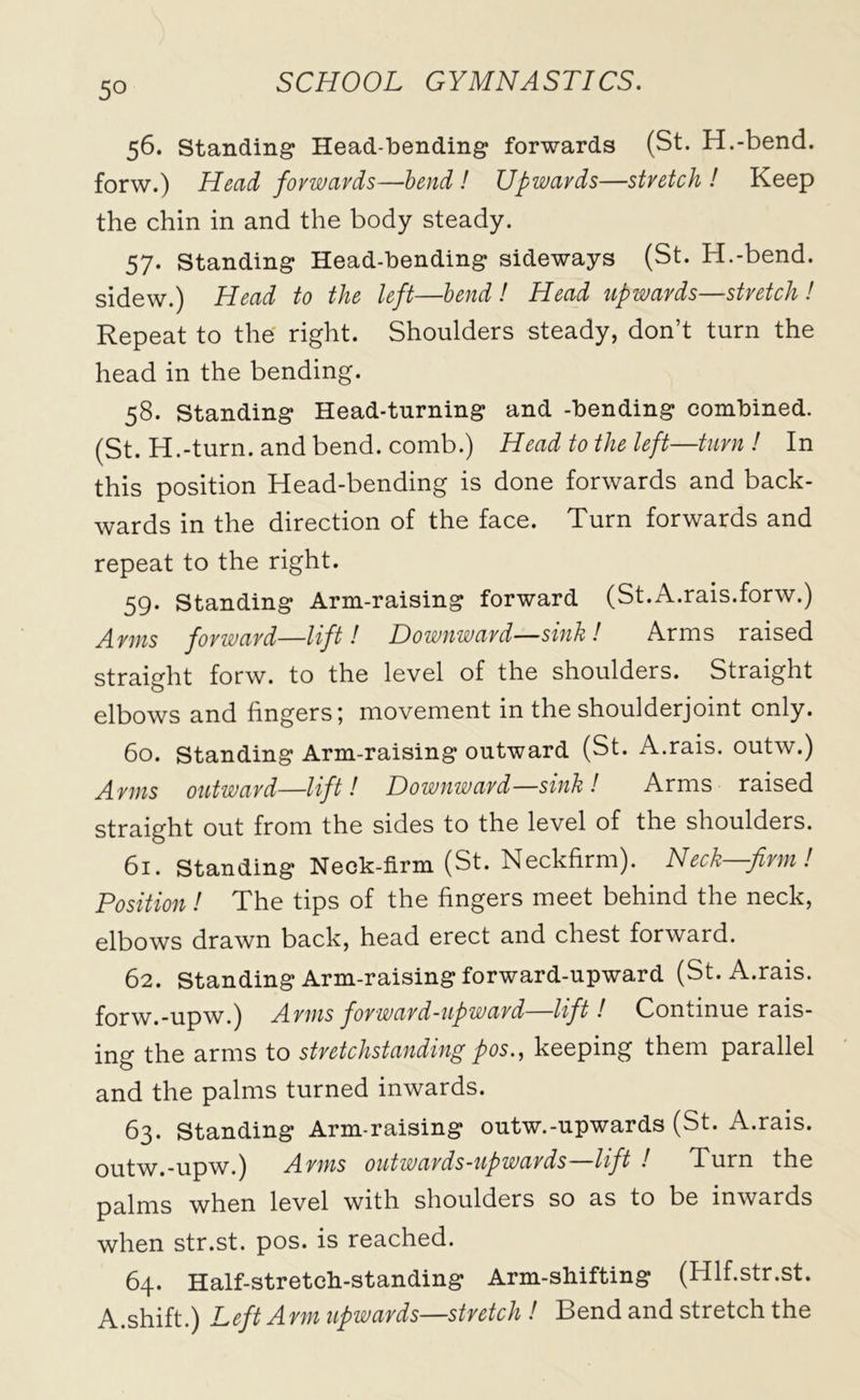 56. Standing Head-bending forwards (St. H.-bend. forw.) Head forwards—bend ! Upwards—stretch ! Keep the chin in and the body steady. 57. Standing Head-bending sideways (St. H.-bend. sidew.) Head to the left—bend ! Head upwards—stretch ! Repeat to the right. Shoulders steady, don’t turn the head in the bending. 58. Standing Head-turning and -bending combined. (St. H.-turn. and bend, comb.) Head to the left—turn ! In this position Head-bending is done forwards and back- wards in the direction of the face. Turn forwards and repeat to the right. 59. Standing Arm-raising forward (St.A.rais.forw.) Arms forward—lift! Downward—sink! Arms raised straight forw. to the level of the shoulders. Straight elbows and fingers^ movement in the shoulderjomt only. 60. Standing Arm-raising outward (St. A.rais. outw.) Arms outward—lift! Downward—sink! Arms raised straight out from the sides to the level of the shoulders. 61. Standing Neck-firm (St. Neckfirm). Neck—firm! Position! The tips of the fingers meet behind the neck, elbows drawn back, head erect and chest forward. 62. Standing Arm-raising forward-upward (St. A.rais. forw.-upw.) Arms forward-upward—lift! Continue rais- ing the arms to stretchstanding pos., keeping them parallel and the palms turned inwards. 63. Standing Arm-raising outw.-upwards (St. A.rais. outw.-upw.) Arms outwards-upwards—lift ! Turn the palms when level with shoulders so as to be inwards when str.st. pos. is reached. 64. Half-stretch-standing Arm-shifting (Hlf.str.st. A.shift.) Left Arm upwards—stretch ! Bend and stretch the