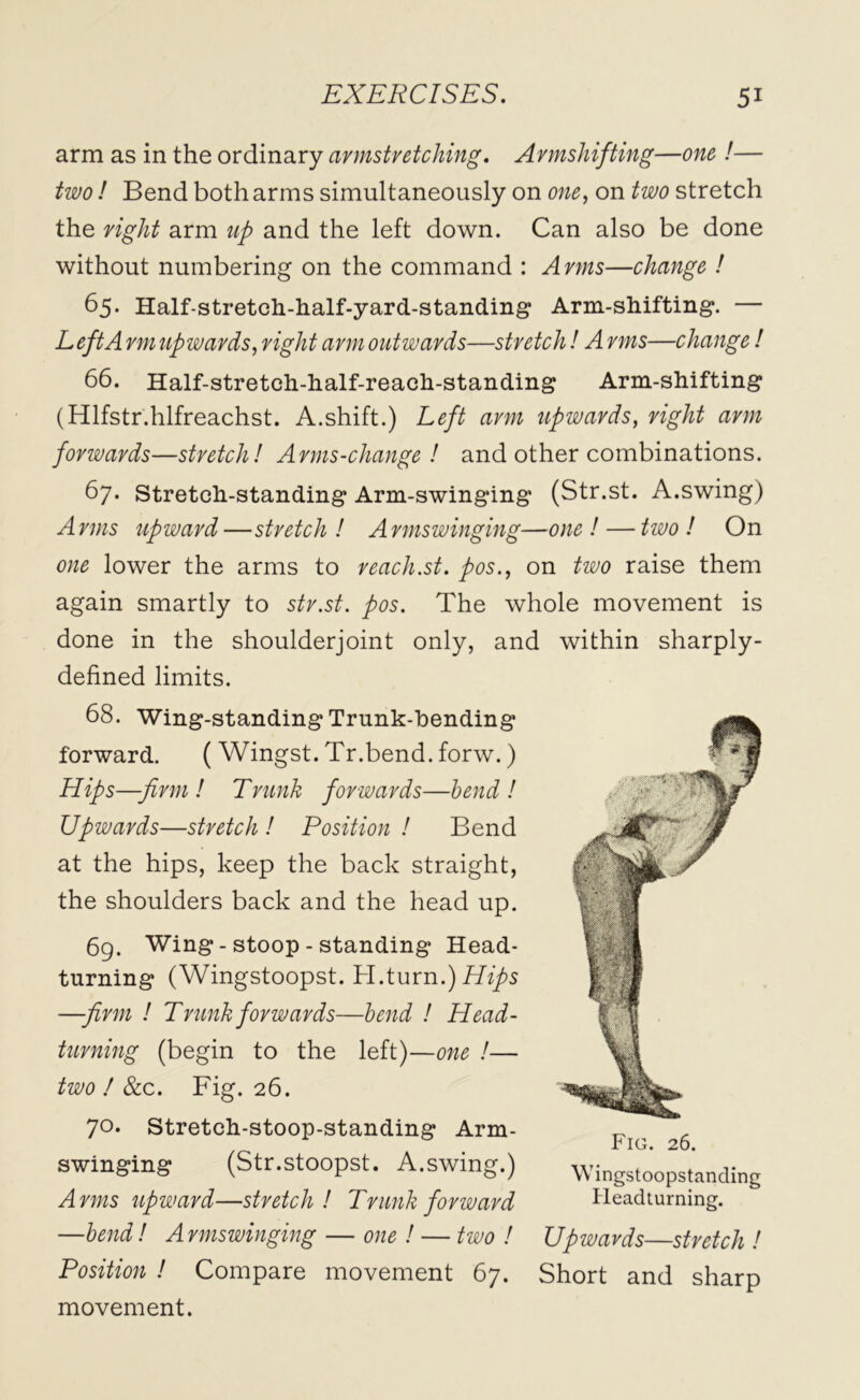 arm as in the ordinary armstretching. Armshifting—one !— two ! Bend both arms simultaneously on one, on two stretch the right arm up and the left down. Can also be done without numbering on the command : Arms—change ! 65. Half-stretch.-half-yard-stand.ing Arm-shifting. — Left A rm upwards, right arm outwards—stretch! A rms—change ! 66. Half-stretch-half-reach-standing Arm-shifting (Hlfstr.hlfreachst. A.shift.) Left arm upwards, right arm forwards—stretch! Arms-change ! and other combinations. 67. Stretch-standing Arm-swinging (Str.st. A.swing) Arms upward—stretch! Armswinging—one! — two! On one lower the arms to reach.st. pos., on two raise them again smartly to str.st. pos. The whole movement is done in the shoulderjoint only, and within sharply- defined limits. 68. Wing-standingTrunk-hending forward. ( Wingst. Tr.bend. forw.) Hips—firm! Trunk forwards—bend! Upwards—stretch ! Position ! Bend at the hips, keep the back straight, the shoulders back and the head up. 69. Wing - stoop - standing Head- turning (Wingstoopst. H.turn.) Hips —firm ! Trunk forwards—bend ! Head- turning (begin to the left)—one !— two ! 8cc. Fig. 26. 70. Stretch-stoop-standing Arm- F swinging (Str.stoopst. A.swing.) Wingstoopstanding Arms upward—stretch! Trunk forward Headturning. —bend! Armswinging — one ! — two ! Upwards—stretch ! Position ! Compare movement 67. Short and sharp movement.