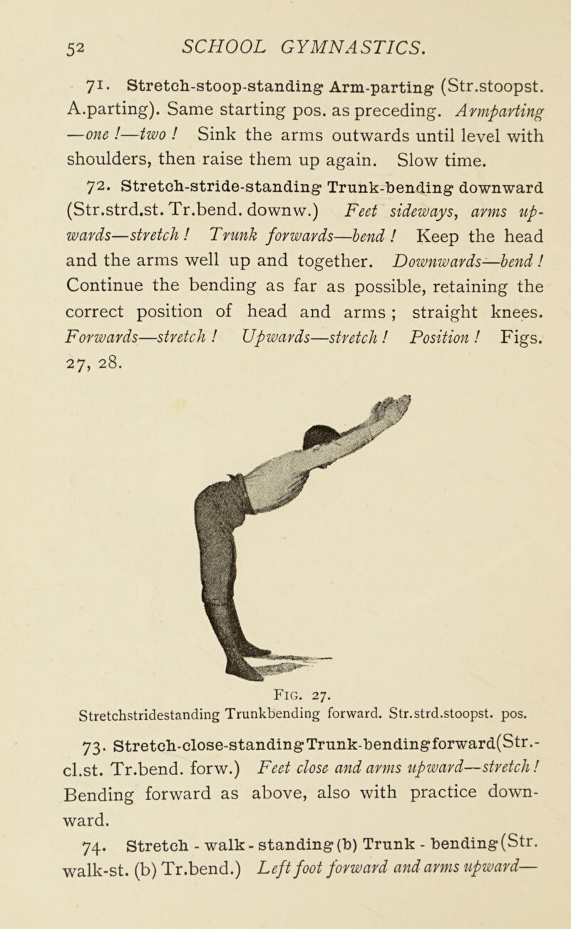 71. Stretch-stoop-standing Arm-parting (Str.stoopst. A.parting). Same starting pos. as preceding. Armparting —one !—two ! Sink the arms outwards until level with shoulders, then raise them up again. Slow time. 72. Stretch-stride-standing Trunk-bending downward (Str.strd.st. Tr.bend. downw.) Feet sideways, arms up- wards—stretch! Trunk forwards—bend! Keep the head and the arms well up and together. Downwards—bend! Continue the bending as far as possible, retaining the correct position of head and arms ; straight knees. Forwards—stretch! Upwards—stretch! Position! Figs. 27, 28. Fig. 27. Stretchstridestanding Trunkbending forward. Str.strd.stoopst. pos. 73. Stretch-close-standing Trunk-bendingforward(Str.- cl.st. Tr.bend. forw.) Feet close and arms upward—stretch! Bending forward as above, also with practice down- ward. 74. Stretch - walk-standing(b) Trunk - bending(Str. walk-st. (b) Tr.bend.) Left foot forward and arms upward—