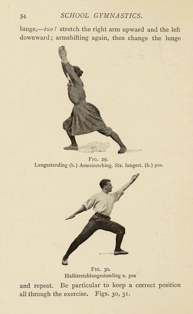 lunge,—two ! stretch the right arm upward and the left downward; armshifting again, then change the lunge Fig. 29. Lungestanding (b.) Armstretching. Str. lungest. (b.) pos. Fig. 30. Halfstretchlungestanding a. pos and repeat. Be particular to keep a correct position all through the exercise. Figs. 30, 31.