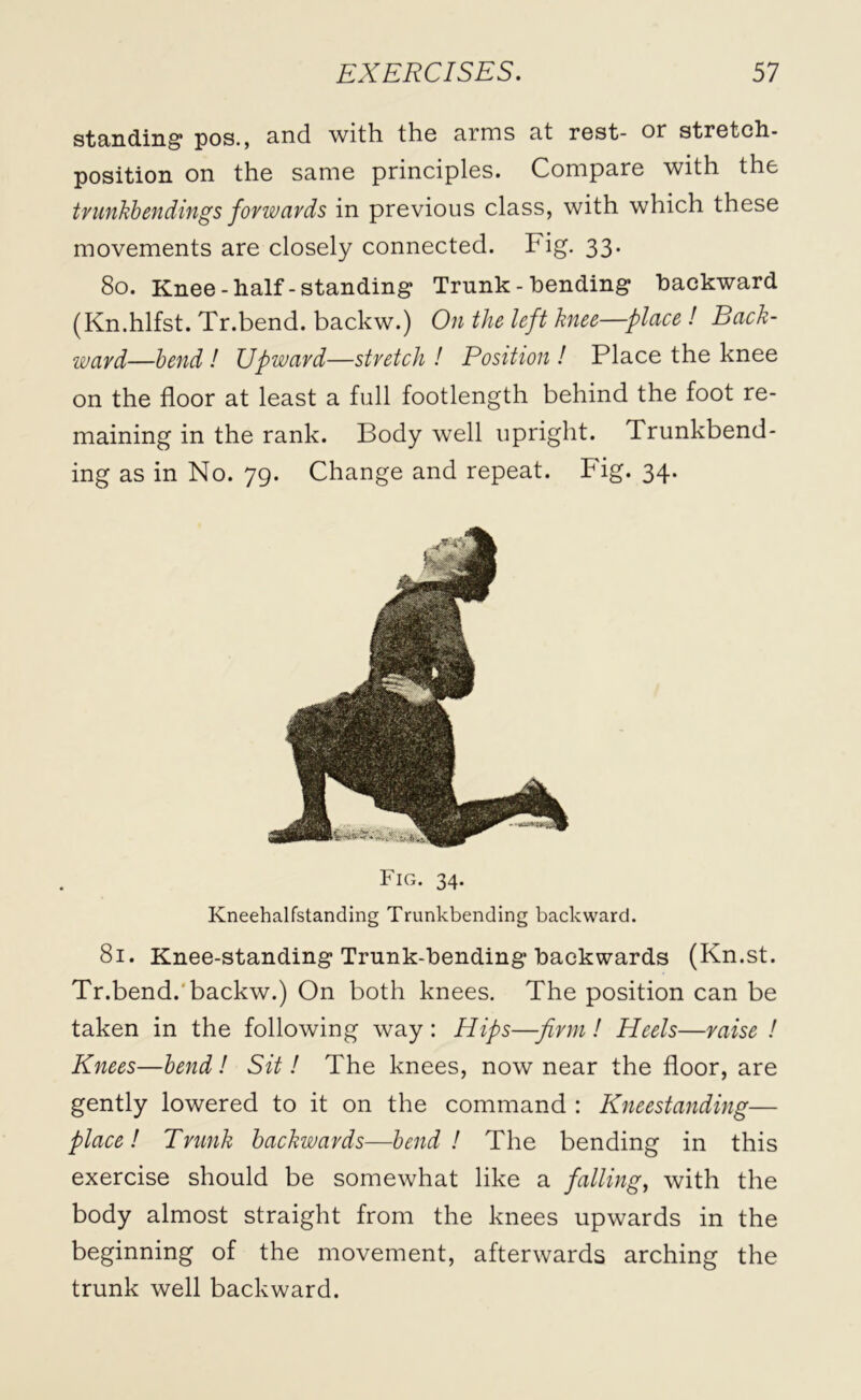 standing pos., and with the arms at rest- or stretch- position on the same principles. Compare with the trunkbendings forwards in previous class, with which these movements are closely connected. Fig. 33. 80. Knee-half-standing Trunk - bending backward (Kn.hlfst. Tr.bend. backw.) On the left knee—place ! Back- ward—bend! Upward—stretch! Position! Place the knee on the floor at least a full footlength behind the foot re- maining in the rank. Body well upright. Trunkbend- ing as in No. 79. Change and repeat. Fig. 34. Fig. 34. Kneehalfstanding Trunkbending backward. 81. Knee-standing Trunk-bending backwards (Kn.st. Tr.bend. backw.) On both knees. The position can be taken in the following way : Hips—firm! Heels—raise ! Knees—bend ! Sit! The knees, now near the floor, are gently lowered to it on the command : Kneestanding— place! Trunk backwards—bend! The bending in this exercise should be somewhat like a falling, with the body almost straight from the knees upwards in the beginning of the movement, afterwards arching the trunk well backward.