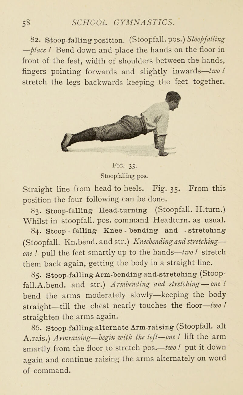 82. Stoop-falling* position. (Stoopfall. pos.) Stoopfalling —-place ! Bend down and place the hands on the floor in front of the feet, width of shoulders between the hands, fingers pointing forwards and slightly inwards—two ! stretch the legs backwards keeping the feet together. Fig. 35. Stoopfalling pos. Straight line from head to heels. Fig. 35. From this position the four following can be done. 83. Stoop-falling Head-turning (Stoopfall. H.turn.) Whilst in stoopfall. pos. command Headturn. as usual. 84. Stoop - falling Knee - bending and - stretching (Stoopfall. Kn.bend, and str.) Kneebending and stretching— one ! pull the feet smartly up to the hands—two! stretch them back again, getting the body in a straight line. 85. Stoop-falling Arm-bending and-stretching (Stoop- fall. A.bend. and str,) Armbending and stretching — one ! bend the arms moderately slowly—keeping the body straight—till the chest nearly touches the floor—two ! straighten the arms again. 86. stoop-falling alternate Arm-raising (Stoopfall. alt A.rais.) Armraising—begin with the left—one ! lift the arm smartly from the floor to stretch pos.—two! put it down again and continue raising the arms alternately on word of command.