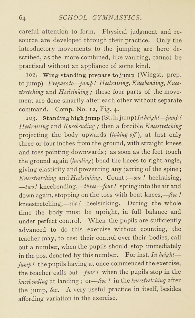 careful attention to form. Physical judgment and re- source are developed through their practice. Only the introductory movements to the jumping are here de- scribed, as the more combined, like vaulting, cannot be practised without an appliance of some kind. 102. Wing-standing prepare to jump (Wingst. prep, to jump) Prepare to—-jump! Heelraising, Kneebending, Knee- stretching and Heelsinking ; these four parts of the move- ment are done smartly after each other without separate command. Comp. No. 12, Fig. 4. 103. Standing high jump (St. h. jump)Inheight—-jump! Heelraising and Kneebending; then a forcible Kneestretching projecting the body upwards (taking off), at first only three or four inches from the ground, with straight knees and toes pointing downwards; as soon as the feet touch the ground again {landing) bend the knees to right angle, giving elasticity and preventing any jarring of the spine ; Kneestretching and Heelsinking. Count:—one ! heelraising, —two! kneebending,—three—four! spring into the air and down again, stopping on the toes with bent knees,—-five ! kneestretching,—six ! heelsinking. During the whole time the body must be upright, in full balance and under perfect control. When the pupils are sufficiently advanced to do this exercise without counting, the teacher may, to test their control over their bodies, call out a number, when the pupils should stop immediately in the pos. denoted by this number. For inst. In height— jump! the pupils having at once commenced the exercise, the teacher calls out —four ! when the pupils stop in the kneebending at landing ; or—five ! in the kneestretching after the jump, &c. A very useful practice in itself, besides affording variation in the exercise.