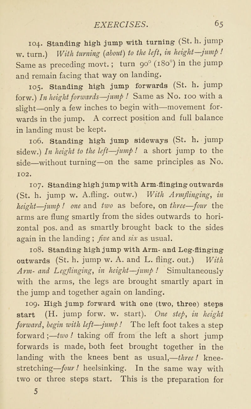 104. Standing high jump with turning (St. h. jump w. turn.) With turning (about) to the left., iu height -jump ! Same as preceding movt. ; turn 90° (180 ) in the jump and remain facing that way on landing. 105. Standing high jump forwards (St. h. jump forw.) In height forwards—jump ! Same as No. 100 with a slight—only a few inches to begin with—movement for- wards in the jump. A correct position and full balance in landing must be kept. 106. Standing high jump sideways (St. h. jump sidew.) In height to the left—jump ! a short jump to the side—without turning—on the same principles as No. 102. 107. Standing high jump with Arm-flinging outwards (St. h. jump w. A.fling, outw.) With Armflinging, in height—jump! one and two as before, on three—four the arms are flung smartly from the sides outwards to hori- zontal pos. and as smartly brought back to the sides again in the landing ; five and six as usual. 108. Standing high jump with Arm- and Leg-flinging outwards (St. h. jump w. A. and L. fling, out.) With Arm- and Leg flinging, in height—jump ! Simultaneously with the arms, the legs are brought smartly apart in the jump and together again on landing. 109. High jump forward with one (two, three) steps start (H. jump forw. w. start). One step, in height forward, begin with left—jump! The left foot takes a step forward ;—two ! taking off from the left a short jump forwards is made, both feet brought together in the landing with the knees bent as usual,—three! knee- stretching—four! heelsinking. In the same way with two or three steps start. This is the preparation for 5