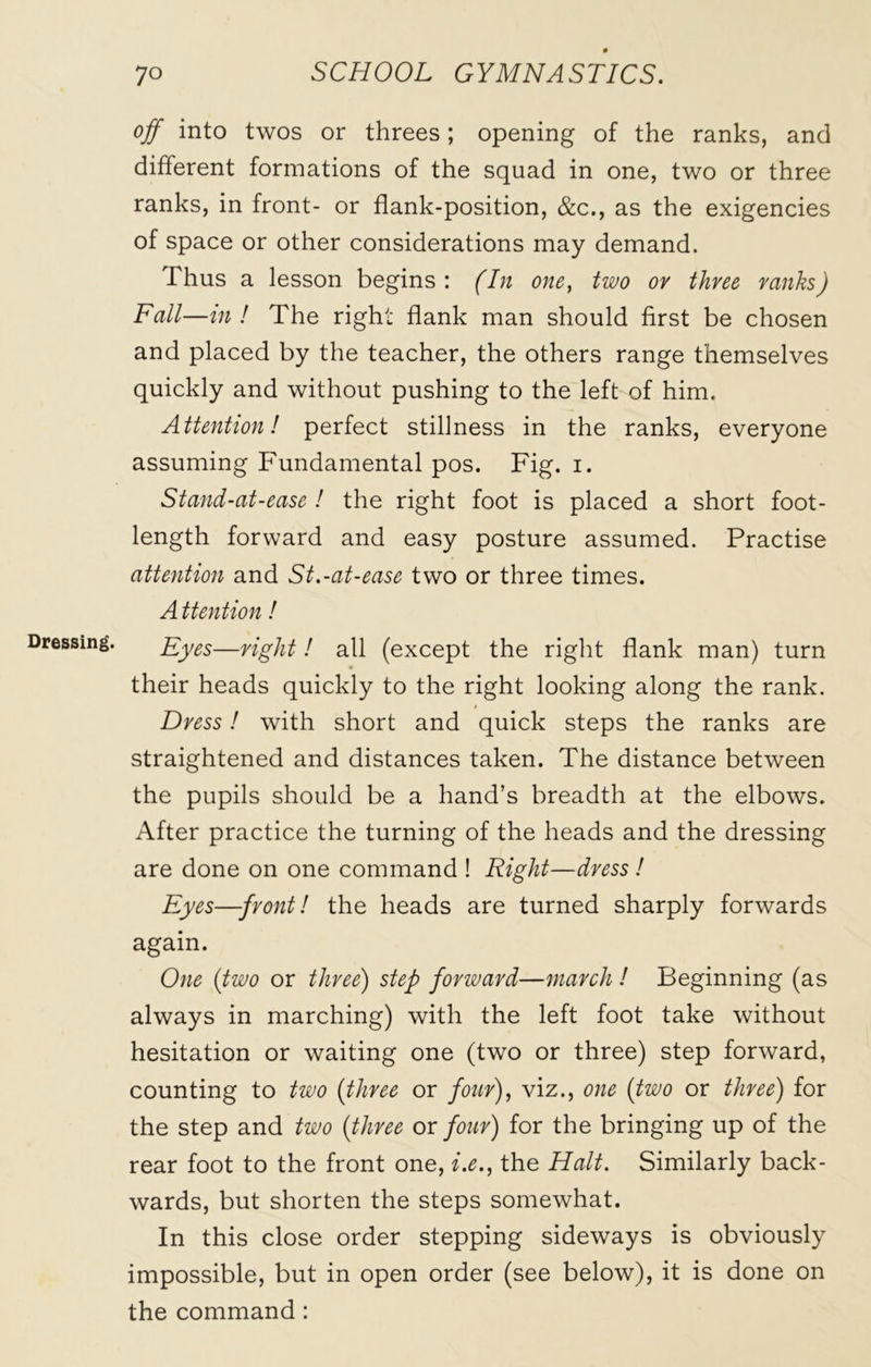 Dressing. off into twos or threes; opening of the ranks, and different formations of the squad in one, two or three ranks, in front- or flank-position, &c., as the exigencies of space or other considerations may demand. Thus a lesson begins: (In one, two or three ranks) Fall—in ! The right flank man should first be chosen and placed by the teacher, the others range themselves quickly and without pushing to the left of him. Attention! perfect stillness in the ranks, everyone assuming Fundamental pos. Fig. i. Stand-at-ease ! the right foot is placed a short foot- length forward and easy posture assumed. Practise attention and St.-at-ease two or three times. A ttention! Eyes—right! all (except the right flank man) turn their heads quickly to the right looking along the rank. Dress! with short and quick steps the ranks are straightened and distances taken. The distance between the pupils should be a hand’s breadth at the elbows. After practice the turning of the heads and the dressing are done on one command ! Right—dress ! Eyes—front! the heads are turned sharply forwards again. One (two or three) step forward—march ! Beginning (as always in marching) with the left foot take without hesitation or waiting one (two or three) step forward, counting to two (three or four), viz., one (two or three) for the step and two (three or four) for the bringing up of the rear foot to the front one, i.e., the Halt. Similarly back- wards, but shorten the steps somewhat. In this close order stepping sideways is obviously impossible, but in open order (see below), it is done on the command :