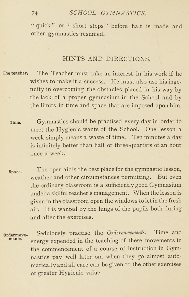 The teacher. Time. Space. Ordermove- ments. “quick” or “short steps” before halt is made and other gymnastics resumed. HINTS AND DIRECTIONS. The Teacher must take an interest in his work if he wishes to make it a success. He must also use his inge- nuity in overcoming the obstacles placed in his way by the lack of a proper gymnasium in the School and by the limits in time and space that are imposed upon him. Gymnastics should be practised every day in order to meet the Hygienic wants of the School. One lesson a week simply means a waste of time. Ten minutes a day is infinitely better than half or three-quarters of an hour once a week. The open air is the best place for the gymnastic lesson, weather and other circumstances permitting. But even the ordinary classroom is a sufficiently good Gymnasium under a skilful teacher’s management. When the lesson is given in the classroom open the windows to let in the fresh air. It is wanted by the lungs of the pupils both during and after the exercises. Sedulously practise the Ordermovements. Time and energy expended in the teaching of these movements in the commencement of a course of instruction in Gym- nastics pay well later on, when they go almost auto- matically and all care can be given to the other exercises of greater Hygienic value.