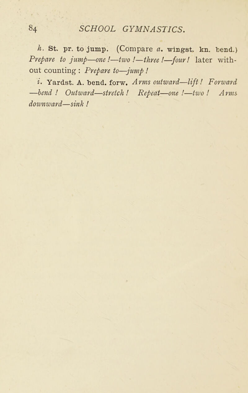 h. St. pr. to jump. (Compare a. wingst. kn. tend.) Prepare to jump—one!—two!—three!—four! later with- out counting : Prepare to—jump ! i. Yardst. A. bend, forw. Arms outward—lift! Forward —bend ! Outward—stretch ! Repeat—one !—two ! A rms downward—sink !